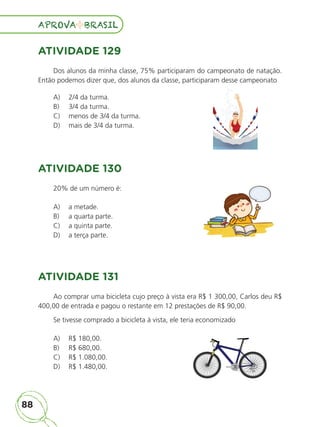 88
APROVA BRASIL
APROVA BRASIL
ATIVIDADE 129
Dos alunos da minha classe, 75% participaram do campeonato de natação.
Então podemos dizer que, dos alunos da classe, participaram desse campeonato
A) 2/4 da turma.
B) 3/4 da turma.
C) menos de 3/4 da turma.
D) mais de 3/4 da turma.
ATIVIDADE 130
20% de um número é:
A) a metade.
B) a quarta parte.
C) a quinta parte.
D) a terça parte.
ATIVIDADE 131
Ao comprar uma bicicleta cujo preço à vista era R$ 1 300,00, Carlos deu R$
400,00 de entrada e pagou o restante em 12 prestações de R$ 90,00.
Se tivesse comprado a bicicleta à vista, ele teria economizado
A) R$ 180,00.
B) R$ 680,00.
C) R$ 1.080,00.
D) R$ 1.480,00.
ALUNO_APROVA BRASIL_5ano_Matematica.indd 88
ALUNO_APROVA BRASIL_5ano_Matematica.indd 88 14/05/21 21:56
14/05/21 21:56
 