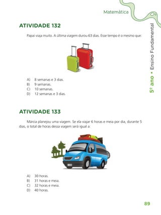 5º
ano
•
5º
ano
•
Ensino
Fundamental
89
Matemática
ATIVIDADE 132
Papai viaja muito. A última viagem durou 63 dias. Esse tempo é o mesmo que:
A) 8 semanas e 3 dias.
B) 9 semanas.
C) 10 semanas.
D) 12 semanas e 3 dias.
ATIVIDADE 133
Márcia planejou uma viagem. Se ela viajar 6 horas e meia por dia, durante 5
dias, o total de horas dessa viagem será igual a:
A) 30 horas.
B) 31 horas e meia.
C) 32 horas e meia.
D) 40 horas.
ALUNO_APROVA BRASIL_5ano_Matematica.indd 89
ALUNO_APROVA BRASIL_5ano_Matematica.indd 89 14/05/21 21:56
14/05/21 21:56
 