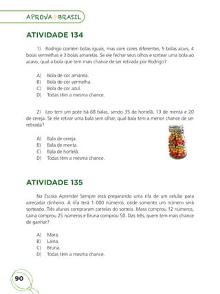 90
APROVA BRASIL
APROVA BRASIL
ATIVIDADE 134
1) Rodrigo contém bolas iguais, mas com cores diferentes, 5 bolas azuis, 4
bolas vermelhas e 3 bolas amarelas. Se ele fechar seus olhos e sortear uma bola ao
acaso, qual a bola que tem mais chance de ser retirada por Rodrigo?
A) Bola de cor amarela.
B) Bola de cor vermelha.
C) Bola de cor azul.
D) Todas têm a mesma chance.
2) Leo tem um pote há 68 balas, sendo 35 de hortelã, 13 de menta e 20
de cereja. Se ele retirar uma bala sem olhar, qual bala tem a menor chance de ser
retirada?
A) Bala de cereja.
B) Bala de menta.
C) Bala de hortelã.
D) Todas têm a mesma chance.
ATIVIDADE 135
Na Escola Aprender Sempre está preparando uma rifa de um celular para
arrecadar dinheiro. A rifa terá 1 000 números, onde somente um número será
sorteado. Três alunas compraram cartelas do sorteio. Mara comprou 12 números,
Laina comprou 25 números e Bruna comprou 50. Das três, quem tem mais chance
de ganhar?
A) Mara.
B) Laina.
C) Bruna.
D) Todas têm a mesma chance.
de cereja. Se ele retirar uma bala sem olhar, qual bala tem a menor chance de ser
ALUNO_APROVA BRASIL_5ano_Matematica.indd 90
ALUNO_APROVA BRASIL_5ano_Matematica.indd 90 14/05/21 21:56
14/05/21 21:56
 