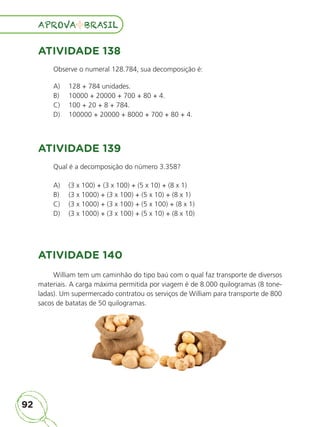 92
APROVA BRASIL
APROVA BRASIL
ATIVIDADE 138
Observe o numeral 128.784, sua decomposição é:
A) 128 + 784 unidades.
B) 10000 + 20000 + 700 + 80 + 4.
C) 100 + 20 + 8 + 784.
D) 100000 + 20000 + 8000 + 700 + 80 + 4.
ATIVIDADE 139
Qual é a decomposição do número 3.358?
A) (3 x 100) + (3 x 100) + (5 x 10) + (8 x 1)
B) (3 x 1000) + (3 x 100) + (5 x 10) + (8 x 1)
C) (3 x 1000) + (3 x 100) + (5 x 100) + (8 x 1)
D) (3 x 1000) + (3 x 100) + (5 x 10) + (8 x 10)
ATIVIDADE 140
William tem um caminhão do tipo baú com o qual faz transporte de diversos
materiais. A carga máxima permitida por viagem é de 8.000 quilogramas (8 tone-
ladas). Um supermercado contratou os serviços de William para transporte de 800
sacos de batatas de 50 quilogramas.
ALUNO_APROVA BRASIL_5ano_Matematica.indd 92
ALUNO_APROVA BRASIL_5ano_Matematica.indd 92 14/05/21 21:56
14/05/21 21:56
 