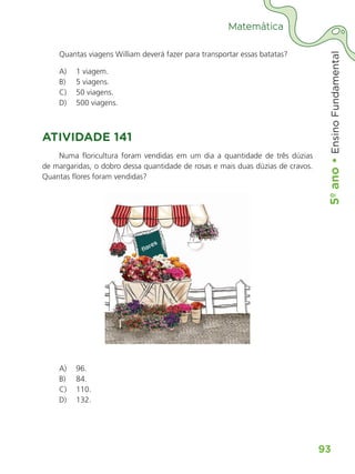 5º
ano
•
5º
ano
•
Ensino
Fundamental
93
Matemática
Quantas viagens William deverá fazer para transportar essas batatas?
A) 1 viagem.
B) 5 viagens.
C) 50 viagens.
D) 500 viagens.
ATIVIDADE 141
Numa floricultura foram vendidas em um dia a quantidade de três dúzias
de margaridas, o dobro dessa quantidade de rosas e mais duas dúzias de cravos.
Quantas flores foram vendidas?
Flores
A) 96.
B) 84.
C) 110.
D) 132.
ALUNO_APROVA BRASIL_5ano_Matematica.indd 93
ALUNO_APROVA BRASIL_5ano_Matematica.indd 93 14/05/21 21:56
14/05/21 21:56
 