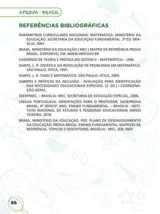 96
APROVA BRASIL
96
APROVA BRASIL
APROVA BRASIL
APROVA BRASIL
APROVA BRASIL
APROVA BRASIL
APROVA BRASIL
APROVA BRASIL
APROVA BRASIL
APROVA BRASIL
APROVA BRASIL
APROVA BRASIL
APROVA BRASIL
APROVA BRASIL
APROVA BRASIL
APROVA BRASIL
APROVA BRASIL
APROVA BRASIL
APROVA BRASIL
APROVA BRASIL
APROVA BRASIL
APROVA BRASIL
APROVA BRASIL
APROVA BRASIL
APROVA BRASIL
APROVA BRASIL
APROVA BRASIL
APROVA BRASIL
APROVA BRASIL
APROVA BRASIL
APROVA BRASIL
APROVA BRASIL
APROVA BRASIL
APROVA BRASIL
APROVA BRASIL
APROVA BRASIL
APROVA BRASIL
REFERÊNCIAS BIBLIOGRÁFICAS
PARÂMETROS CURRICULARES NACIONAIS: MATEMÁTICA. MINISTÉRIO DA
EDUCAÇÃO. SECRETARIA DA EDUCAÇÃO FUNDAMENTAL. 3ª ED. BRA-
SÍLIA: 2001.
BRASIL. MINISTÉRIO DA EDUCAÇÃO ( MEC ) MATRIZ DE REFERÊNCIA PROVA
BRASIL. DISPONÍVEL EM: WWW.INEP.GOV.BR
CADERNOS DE TEORIA E PRÁTICA DO GESTAR II – MATEMÁTICA – UNB.
DANTE, L. R. DIDÁTICA DA RESOLUÇÃO DE PROBLEMAS EM MATEMÁTICA.
SÃO PAULO: ÁTICA, 1991.
DANTE, L. R. TUDO É MATEMÁTICA: SÃO PAULO: ÁTICA, 2009.
SABERES E PRÁTICAS DA INCLUSÃO : AVALIAÇÃO PARA IDENTIFICAÇÃO
DAS NECESSIDADES EDUCACIONAIS ESPECIAIS. [2. ED.] / COORDENA-
ÇÃO GERAL
SEESP/MEC. – BRASÍLIA: MEC, SECRETARIA DE EDUCAÇÃO ESPECIAL, 2006.
LÍNGUA PORTUGUESA: ORIENTAÇÕES PARA O PROFESSOR, SAEB/PROVA
BRASIL, 4ª SÉRIE/5º ANO, ENSINO FUNDAMENTAL. – BRASÍLIA : INSTI-
TUTO NACIONAL DE ESTUDOS E PESQUISAS EDUCACIONAIS ANÍSIO
TEIXEIRA, 2018.
BRASIL. MINISTÉRIO DA EDUCAÇÃO. PDE: PLANO DE DESENVOLVIMENTO
DA EDUCAÇÃO: PROVA BRASIL: ENSINO FUNDAMENTAL: MATRIZES DE
REFERÊNCIA, TÓPICOS E DESCRITORES. BRASÍLIA : MEC, SEB; INEP.
ALUNO_APROVA BRASIL_5ano_Matematica.indd 96
ALUNO_APROVA BRASIL_5ano_Matematica.indd 96 14/05/21 21:56
14/05/21 21:56
 