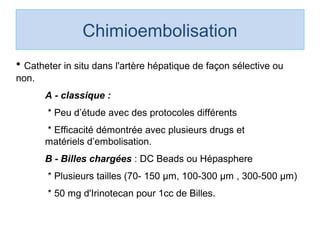 Chimioembolisation
• Catheter in situ dans l'artère hépatique de façon sélective ou 
non.
A - classique :
 * Peu d’étude avec des protocoles différents 
 * Efficacité démontrée avec plusieurs drugs et         
matériels d’embolisation. 
B - Billes chargées : DC Beads ou Hépasphere
 * Plusieurs tailles (70- 150 µm, 100-300 µm , 300-500 µm)
 * 50 mg d'Irinotecan pour 1cc de Billes. 
 