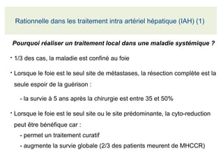 Pourquoi réaliser un traitement local dans une maladie systémique ?
●
1/3 des cas, la maladie est confiné au foie
●
Lorsque le foie est le seul site de métastases, la résection complète est la 
seule espoir de la guérison :
- la survie à 5 ans après la chirurgie est entre 35 et 50%
●
Lorsque le foie est le seul site ou le site prédominante, la cyto-reduction 
peut être bénéfique car :
- permet un traitement curatif
- augmente la survie globale (2/3 des patients meurent de MHCCR)
Rationnelle dans les traitement intra artériel hépatique (IAH) (1) 
 