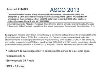 ASCO 2013
• traitement de sauvetage chez 18 patients après echec de 3 à 4 ème ligne.
• opérabilité 28 %
•Survie globale 25.7 mois
• PFS = 8.7 mois.
 