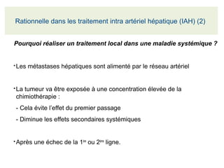 Pourquoi réaliser un traitement local dans une maladie systémique ?
●
Les métastases hépatiques sont alimenté par le réseau artériel
●
La tumeur va être exposée à une concentration élevée de la 
chimiothérapie :
- Cela évite l’effet du premier passage
- Diminue les effets secondaires systémiques
●
Après une échec de la 1ère
 ou 2ème
 ligne.
Rationnelle dans les traitement intra artériel hépatique (IAH) (2) 
 