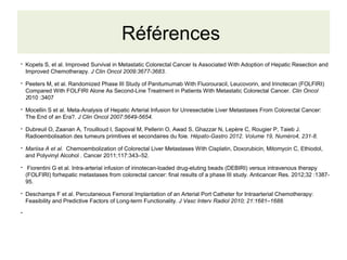 Références
●
Kopets S, et al. Improved Survival in Metastatic Colorectal Cancer Is Associated With Adoption of Hepatic Resection and
Improved Chemotherapy. J Clin Oncol 2009:3677-3683.
●
Peeters M, et al. Randomized Phase III Study of Panitumumab With Fluorouracil, Leucovorin, and Irinotecan (FOLFIRI)
Compared With FOLFIRI Alone As Second-Line Treatment in Patients With Metastatic Colorectal Cancer. Clin Oncol
2010 :3407
●
Mocellin S et al. Meta-Analysis of Hepatic Arterial Infusion for Unresectable Liver Metastases From Colorectal Cancer:
The End of an Era?. J Clin Oncol 2007:5649-5654.
●
Dubreuil O, Zaanan A, Trouilloud I, Sapoval M, Pellerin O, Awad S, Ghazzar N, Lepère C, Rougier P, Taieb J.
Radioembolisation des tumeurs primitives et secondaires du foie. Hépato-Gastro 2012. Volume 19, Numéro4, 231-8.
●
Mariisa A et al. Chemoembolization of Colorectal Liver Metastases With Cisplatin, Doxorubicin, Mitomycin C, Ethiodol,
and Polyvinyl Alcohol . Cancer 2011;117:343–52.
●
Fiorentini G et al. Intra-arterial infusion of irinotecan-loaded drug-eluting beads (DEBIRI) versus intravenous therapy
(FOLFIRI) forhepatic metastases from colorectal cancer: final results of a phase III study. Anticancer Res. 2012;32 :1387-
95.
●
Deschamps F et al. Percutaneous Femoral Implantation of an Arterial Port Catheter for Intraarterial Chemotherapy:
Feasibility and Predictive Factors of Long-term Functionality. J Vasc Interv Radiol 2010; 21:1681–1688.
●
 