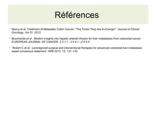 Références
●
Nancy et al. Treatment of Metastatic Colon Cancer: “The Times They Are A-Changin’” Journal of Clinical
Oncology, Vol 31, 2013.
●
Bouchahda et al . Modern insights into hepatic arterial infusion for liver metastases from colorectal cancer
EUROPEAN JOURNAL OF CANCER 2 0 1 1 : 2 6 8 1 –2 6 9 0
●
Robert C et al . Locoregional surgical and interventional therapies for advanced colorectal liver metastasis:
expert consensus statement. HPB 2013, 15, 131–133
 