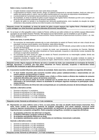 11
Sobre o tema, é correto afirmar:
-) A região Sudeste é responsável pela maior parte dessa produção.
-) A agroindústria do Paraná, nesse período, atingiu um patamar excepcional no mercado brasileiro, tendo em vista que o
estado não exporta grãos in natura, mas sim grãos transformados em uma série de subprodutos industrializados.
-) A produtividade tem aumentado proporcionalmente ao aumento da área plantada.
-) Na atualidade, as áreas de plantio de grãos ocupam espaços das regiões Norte e Nordeste que têm como vantagem um
clima favorável e grandes extensões de terrenos mecanizáveis.
-) O plantio de grãos no cerrado e na Amazônia tem diminuído paulatinamente, como resultado da atuação de órgãos
ambientais e das pressões externas da União Européia e dos Estados Unidos.
Resposta correta: Na atualidade, as áreas de plantio de grãos ocupam espaços das regiões Norte e Nordeste que têm
como vantagem um clima favorável e grandes extensões de terrenos mecanizáveis.
32 - Ao se lançar um olhar geográfico sobre o estado do Paraná, verifica-se que estão contidos em seu território espaços diferenciados
que fazem ver que existem diversos “Paranás”. São espaços que se interconectam, que se completam ou que se opõem.
(FONTE: Modificado de Revista Paranaense de Desenvolvimento. Instituto Paranaense de Desenvolvimento Econômico e Social. n. 82, 1994.
Curitiba: IPARDES, 31–66.)
Sobre esse tema, é correto afirmar:
-) Os municípios da mesorregião sudoeste são os mais urbanizados do estado do Paraná, tendo em vista o êxodo de sua
população rural para outros estados, como Rondônia, nesta última década.
-) Os municípios da região litorânea são considerados desenvolvidos, com IDH elevado, porque estão na área de influência
do porto de Paranaguá.
-) Alguns espaços do Paraná, tal como o corredor da moda, que compreende os municípios de Cianorte, Maringá,
Apucarana e Londrina, são hoje pólos industriais em franca ascensão, ocupando a mão-de-obra ociosa resultante das
mudanças na agricultura paranaense.
-) Os municípios de maior renda per capita do estado do Paraná concentram-se na mesorregião sudeste, devido aos
condicionantes físicos, como solo e clima.
-) Imigrantes oriundos de regiões muito pobres da Europa se instalaram em terras da porção nordeste do estado do
Paraná e reproduziram a miséria de seus países de origem, determinando o atraso e impedindo o progresso dessa área.
Resposta correta: Alguns espaços do Paraná, tal como o corredor da moda, que compreende os municípios de Cianorte,
Maringá, Apucarana e Londrina, são hoje pólos industriais em franca ascensão, ocupando a mão-de-obra ociosa
resultante das mudanças na agricultura paranaense.
33 - A economia mundial influencia outros setores da sociedade. Sobre esse tema, considere as seguintes afirmativas:
1. O atual modelo assumido pela economia mundial coloca países subdesenvolvidos e desenvolvidos em um
mesmo patamar socioeconômico e cultural.
2. A presença da rede McDonald’s em países como a Índia e a China mostra a eficácia dos modelos de consumo
ocidentais difundidos pela ruptura de barreiras comerciais.
3. Cuba é um dos poucos países do mundo ocidental que se mantém fora do circuito mundial do comércio, da
informação e da comunicação, embora na atualidade se verifiquem algumas mudanças na participação cubana
nesses setores.
4. A abertura econômica da China tem sido acompanhada por um acelerado processo de democratização do país.
Assinale a alternativa correta.
-) Somente a afirmativa 1 é verdadeira.
-) Somente as afirmativas 2 e 3 são verdadeiras.
-) Somente as afirmativas 2 e 4 são verdadeiras.
-) Somente as afirmativas 1, 2 e 3 são verdadeiras.
-) Somente as afirmativas 1, 3 e 4 são verdadeiras.
Resposta correta: Somente as afirmativas 2 e 3 são verdadeiras.
34 - Representar um corpo esférico como a Terra, ou suas partes, tem sido um desafio desde tempos imemoriais. Para
tanto, foram criados os chamados sistemas de projeção cartográfica. Com esses sistemas, tornou-se viável
preservar algumas características do espaço representado, em detrimento de outras características julgadas menos
importantes para o propósito cartográfico. Sobre projeções cartográficas, considere as seguintes afirmativas:
1. As projeções conformes não deformam os ângulos.
2. O Sistema UTM adota a projeção conforme de Gauss.
3. As projeções equivalentes distorcem as áreas.
4. As projeções eqüidistantes podem ser classificadas em meridianas, transversais e azimutais.
Assinale a alternativa correta.
-) Somente as afirmativas 1 e 4 são verdadeiras.
-) Somente as afirmativas 1 e 2 são verdadeiras.
-) Somente as afirmativas 2 e 3 são verdadeiras.
-) Somente as afirmativas 1, 2 e 4 são verdadeiras.
-) Somente as afirmativas 2, 3 e 4 são verdadeiras.
Resposta correta: Somente as afirmativas 1, 2 e 4 são verdadeiras.
 