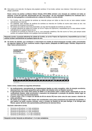 12
35 - Hora plena a do meio-dia / As figuras não projetam sombras / A luz incide, vertical, nas criaturas / Hora total em que o ser
atinge a plenitude.
Esses versos da poetisa curitibana Helena Kolody (1912–2004) retratam uma situação do cotidiano de todas as
pessoas: a hora do meio-dia, denominada por ela “hora plena”. Se sua mensagem metafórica for analisada sob o
ponto de vista geográfico e considerando-se a cidade de Curitiba, é correto afirmar:
-) Em Curitiba, não há projeção de sombras ao meio-dia porque em todos os dias do ano os raios solares incidem
verticalmente ao meio-dia.
-) Em realidade, essa situação de ausência de sombras ao meio-dia em Curitiba só ocorre duas vezes ao ano: nos
equinócios de primavera e de outono.
-) No solstício de verão há mais horas iluminadas, por isso não há projeção de sombras ao meio-dia.
-) A posição latitudinal da cidade de Curitiba, ao sul do Trópico de Capricórnio, impossibilita que os raios solares incidam
verticalmente em qualquer época do ano.
-) A ausência de sombras ao meio-dia é, por si, uma colocação metafórica. Ela não ocorre na Terra, pois sempre existe
sombra, em qualquer latitude e em qualquer hora iluminada do dia.
Resposta correta: A posição latitudinal da cidade de Curitiba, ao sul do Trópico de Capricórnio, impossibilita que os raios
solares incidam verticalmente em qualquer época do ano.
36 - As fontes de petróleo, que constituem a mola-mestra do modelo de desenvolvimento mundial, estão concentradas
em algumas regiões da Terra, conforme mostra a figura abaixo. (Adaptado de SBPC/Labjor. Petróleo. Disponível em
http:// www.comciencia.br>).
Sobre o tema, considere as seguintes afirmativas:
1. As multinacionais, marcadamente as megaempresas ligadas ao setor energético, além da atuação econômica,
desempenham uma função geopolítica que se reflete nas relações entre os Estados nacionais.
2. O agravamento das crises entre países da OPEP e as discussões sobre o efeito estufa, relacionado ao uso de
combustíveis fósseis, estão provocando o abandono da prospecção e produção de petróleo, dando lugar ao
caminho mais limpo dos biocombustíveis.
3. A guerra entre o Irã e o Iraque (na década de 80 do século XX) teve como uma de suas causas o domínio de
áreas petrolíferas.
4. Os países que bordejam o Mar Cáspio são considerados como áreas promissoras de exploração do petróleo, o
que explica, em parte, eventos recentes, como a invasão da Ossétia do Sul pela Geórgia, e da Geórgia pela
Rússia, apesar de terem sido apresentadas justificativas de natureza étnica.
Assinale a alternativa correta.
-) Somente as afirmativas 1 e 4 são verdadeiras.
-) Somente as afirmativas 1 e 2 são verdadeiras.
-) Somente as afirmativas 2 e 3 são verdadeiras.
-) Somente as afirmativas 1, 3 e 4 são verdadeiras.
-) Somente as afirmativas 2, 3 e 4 são verdadeiras.
Resposta correta: Somente as afirmativas 1, 3 e 4 são verdadeiras.
 
