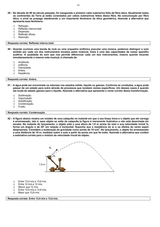 14
39 - Na década de 80 do século passado, foi inaugurado o primeiro cabo submarino feito de fibra ótica. Atualmente todos
os continentes da Terra já estão conectados por cabos submarinos feitos dessa fibra. Na comunicação por fibra
ótica, o sinal se propaga obedecendo a um importante fenômeno da ótica geométrica. Assinale a alternativa que
apresenta esse fenômeno.
-) Refração.
-) Reflexão interna total.
-) Dispersão.
-) Reflexão difusa.
-) Absorção.
Resposta correta: Reflexão interna total.
40 - Quando ouvimos uma banda de rock ou uma orquestra sinfônica executar uma música, podemos distinguir o som
emitido por cada um dos instrumentos tocados pelos músicos. Essa é uma das capacidades de nosso aparelho
auditivo. A qualidade do som que nos permite diferenciar cada um dos instrumentos, mesmo quando tocando
simultaneamente a mesma nota musical, é chamada de:
-) amplitude.
-) potência.
-) intensidade.
-) timbre.
-) freqüência.
Resposta correta: timbre.
41 - A água pode ser encontrada na natureza nos estados sólido, líquido ou gasoso. Conforme as condições, a água pode
passar de um estado para outro através de processos que recebem nomes específicos. Um desses casos é quando
ela muda do estado gasoso para o líquido. Assinale a alternativa que apresenta o nome correto dessa transformação.
-) Sublimação.
-) Vaporização.
-) Solidificação.
-) Condensação.
-) Fusão.
Resposta correta: Condensação.
42 - A figura abaixo mostra um modelo de uma catapulta no instante em que o seu braço trava e o objeto que ele carrega
é arremessado, isto é, esse objeto se solta da catapulta (a figura é meramente ilustrativa e não está desenhada em
escala). No instante do lançamento, o objeto está a uma altura de 1,0 m acima do solo e sua velocidade inicial V0
forma um ângulo α de 45° em relação à horizontal. Suponha que a resistência do ar e os efeitos do vento sejam
desprezíveis. Considere a aceleração da gravidade como sendo de 10 m/s2
. No lançamento, o objeto foi arremessado
a uma distância de 19 m, medidos sobre o solo a partir do ponto em que foi solto. Assinale a alternativa que contém
a estimativa correta para o módulo da velocidade inicial do objeto.
-) Entre 13,4 m/s e 13,6 m/s.
-) Entre 12 m/s e 13 m/s.
-) Menor que 12 m/s.
-) Entre 13,6 m/s e 13,8 m/s.
-) Maior que 13,8 m/s.
Resposta correta: Entre 13,4 m/s e 13,6 m/s.
1,0 m
Vo
α
 