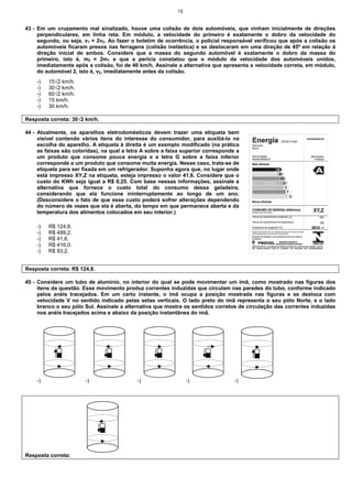 15
43 - Em um cruzamento mal sinalizado, houve uma colisão de dois automóveis, que vinham inicialmente de direções
perpendiculares, em linha reta. Em módulo, a velocidade do primeiro é exatamente o dobro da velocidade do
segundo, ou seja, v1 = 2v2. Ao fazer o boletim de ocorrência, o policial responsável verificou que após a colisão os
automóveis ficaram presos nas ferragens (colisão inelástica) e se deslocaram em uma direção de 45º em relação à
direção inicial de ambos. Considere que a massa do segundo automóvel é exatamente o dobro da massa do
primeiro, isto é, m2 = 2m1 e que a perícia constatou que o módulo da velocidade dos automóveis unidos,
imediatamente após a colisão, foi de 40 km/h. Assinale a alternativa que apresenta a velocidade correta, em módulo,
do automóvel 2, isto é, v2, imediatamente antes da colisão.
-) 15√2 km/h.
-) 30√2 km/h.
-) 60√2 km/h.
-) 15 km/h.
-) 30 km/h.
Resposta correta: 30√2 km/h.
44 - Atualmente, os aparelhos eletrodomésticos devem trazer uma etiqueta bem
visível contendo vários itens do interesse do consumidor, para auxiliá-lo na
escolha do aparelho. A etiqueta à direita é um exemplo modificado (na prática
as faixas são coloridas), na qual a letra A sobre a faixa superior corresponde a
um produto que consome pouca energia e a letra G sobre a faixa inferior
corresponde a um produto que consome muita energia. Nesse caso, trata-se de
etiqueta para ser fixada em um refrigerador. Suponha agora que, no lugar onde
está impresso XY,Z na etiqueta, esteja impresso o valor 41,6. Considere que o
custo do KWh seja igual a R$ 0,25. Com base nessas informações, assinale a
alternativa que fornece o custo total do consumo dessa geladeira,
considerando que ela funcione ininterruptamente ao longo de um ano.
(Desconsidere o fato de que esse custo poderá sofrer alterações dependendo
do número de vezes que ela é aberta, do tempo em que permanece aberta e da
temperatura dos alimentos colocados em seu interior.)
-) R$ 124,8.
-) R$ 499,2.
-) R$ 41,6.
-) R$ 416,0.
-) R$ 83,2.
Resposta correta: R$ 124,8.
45 - Considere um tubo de alumínio, no interior do qual se pode movimentar um ímã, como mostrado nas figuras dos
itens da questão. Esse movimento produz correntes induzidas que circulam nas paredes do tubo, conforme indicado
pelos anéis tracejados. Em um certo instante, o ímã ocupa a posição mostrada nas figuras e se desloca com
velocidade V no sentido indicado pelas setas verticais. O lado preto do ímã representa o seu pólo Norte, e o lado
branco o seu pólo Sul. Assinale a alternativa que mostra os sentidos corretos de circulação das correntes induzidas
nos anéis tracejados acima e abaixo da posição instantânea do imã.
-) -) -) -) -)
Resposta correta:
A
B
C
D
E
F
G
 