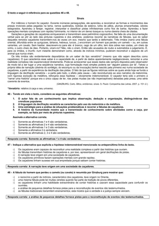 16
O texto a seguir é referência para as questões 46 a 48.
Sinais
Por milênios o homem foi caçador. Durante inúmeras perseguições, ele aprendeu a reconstruir as formas e movimentos das
presas invisíveis pelas pegadas na lama, ramos quebrados, bolotas de esterco, tufos de pêlos, plumas emaranhadas, odores
estagnados. Aprendeu a farejar, registrar, interpretar e classificar pistas infinitesimais como fios de barba. Aprendeu a fazer
operações mentais complexas com rapidez fulminante, no interior de um denso bosque ou numa clareira cheia de ciladas.
Gerações e gerações de caçadores enriqueceram e transmitiram esse patrimônio cognoscitivo. Na falta de uma documentação
verbal para se pôr ao lado das pinturas rupestres e dos artefatos, podemos recorrer às narrativas de fábulas, que do saber
daqueles remotos caçadores transmitem-nos às vezes um eco, mesmo que tardio e deformado. Três irmãos (narra uma fábula
oriental, difundida entre os quirguizes, tártaros, hebreus, turcos...) encontram um homem que perdeu um camelo – ou, em outras
variantes, um cavalo. Sem hesitar, descrevem-no para ele: é branco, cego de um olho, tem dois odres nas costas, um cheio de
vinho, o outro cheio de óleo. Portanto, viram-no? Não, não o viram. Então são acusados de roubo e submetidos a julgamento. É,
para os irmãos, o triunfo: num instante demonstram como, através de indícios mínimos, puderam reconstruir o aspecto de um
animal que nunca viram.
Os três irmãos são evidentemente depositários de um saber de tipo venatório* (mesmo que não sejam descritos como
caçadores). O que caracteriza esse saber é a capacidade de, a partir de dados aparentemente negligenciáveis, remontar a uma
realidade complexa não experienciável diretamente. Pode-se acrescentar que esses dados são sempre dispostos pelo observador
de modo tal a dar lugar a uma seqüência narrativa, cuja formulação mais simples poderia ser “alguém passou por lá”. Talvez a
própria idéia de narração (distinta do sortilégio, do esconjuro ou da invocação) tenha nascido pela primeira vez numa sociedade de
caçadores, a partir da experiência da decifração das pistas. O fato de que as figuras retóricas sobre as quais ainda hoje se funda a
linguagem da decifração venatória – a parte pelo todo, o efeito pela causa – são reconduzíveis ao eixo narrativo da metonímia,
com rigorosa exclusão da metáfora, reforçaria essa hipótese – obviamente indemonstrável. O caçador teria sido o primeiro a
“narrar uma história” porque era o único capaz de ler, nas pistas mudas (se não imperceptíveis) deixadas pela presa, uma série
coerente de eventos.
(GINZBURG, Carlo. Mitos, emblemas, sinais. S. Paulo: Companhia das Letras, 2007, p. 151–2.)
*Venatório: relativo à caça e seu universo.
46 - Tendo em vista o texto, considere as seguintes afirmativas:
1. O autor fala de um conhecimento que implica observação, dedução e organização, distinguindo-se das
crendices populares.
2. A linguagem da decifração venatória se caracteriza pelo uso da metonímia e da metáfora.
3. Uma estratégia para a análise de situações problemáticas é recorrer a fábulas de caçadores.
4. A história da humanidade mostra que a transmissão de conhecimento sobre atividades como a caça, por
exemplo, se fazia por meio de pinturas rupestres.
Assinale a alternativa correta.
-) Somente as afirmativas 1 e 4 são verdadeiras.
-) Somente as afirmativas 2 e 4 são verdadeiras.
-) Somente as afirmativas 1 e 3 são verdadeiras.
-) Somente a afirmativa 2 é verdadeira.
-) Somente as afirmativas 2, 3 e 4 são verdadeiras.
Resposta correta: Somente as afirmativas 1 e 4 são verdadeiras.
47 - Indique a alternativa que explicita a hipótese indemonstrável mencionada na antepenúltima linha do texto.
-) Os caçadores eram capazes de reconstituir uma realidade complexa a partir das histórias que ouviam.
-) As fábulas transmitiam histórias de caçadores e, por isso, apresentavam em geral decifrações de pistas.
-) A narração teve origem em uma sociedade de caçadores.
-) Os caçadores primitivos faziam operações mentais com grande rapidez.
-) Os caçadores tinham sucesso em sua empreitada porque sabiam contar histórias.
Resposta correta: A narração teve origem em uma sociedade de caçadores.
48 - A fábula do homem que perdeu o camelo (ou cavalo) é resumida por Ginzburg para mostrar que:
-) o raciocínio a partir de indícios, característico dos caçadores, teve origem no Oriente.
-) uma mesma fábula pode ter muitas versões quando faz parte da tradição de povos diferentes.
-) os caçadores tinham uma habilidade extraordinária de contar histórias e usavam essa capacidade para confundir os
ouvintes.
-) a análise de pequenos detalhes fornece pistas para a reconstituição de eventos não testemunhados.
-) as fábulas tradicionais transmitem ensinamentos; esta mostra que a verdade e a justiça sempre vencem.
Resposta correta: a análise de pequenos detalhes fornece pistas para a reconstituição de eventos não testemunhados.
 