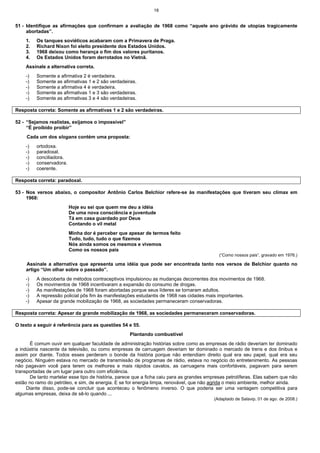 18
51 - Identifique as afirmações que confirmam a avaliação de 1968 como “aquele ano grávido de utopias tragicamente
abortadas”.
1. Os tanques soviéticos acabaram com a Primavera de Praga.
2. Richard Nixon foi eleito presidente dos Estados Unidos.
3. 1968 deixou como herança o fim dos valores puritanos.
4. Os Estados Unidos foram derrotados no Vietnã.
Assinale a alternativa correta.
-) Somente a afirmativa 2 é verdadeira.
-) Somente as afirmativas 1 e 2 são verdadeiras.
-) Somente a afirmativa 4 é verdadeira.
-) Somente as afirmativas 1 e 3 são verdadeiras.
-) Somente as afirmativas 3 e 4 são verdadeiras.
Resposta correta: Somente as afirmativas 1 e 2 são verdadeiras.
52 - “Sejamos realistas, exijamos o impossível”
“É proibido proibir”
Cada um dos slogans contém uma proposta:
-) ortodoxa.
-) paradoxal.
-) conciliadora.
-) conservadora.
-) coerente.
Resposta correta: paradoxal.
53 - Nos versos abaixo, o compositor Antônio Carlos Belchior refere-se às manifestações que tiveram seu clímax em
1968:
Hoje eu sei que quem me deu a idéia
De uma nova consciência e juventude
Tá em casa guardado por Deus
Contando o vil metal
Minha dor é perceber que apesar de termos feito
Tudo, tudo, tudo o que fizemos
Nós ainda somos os mesmos e vivemos
Como os nossos pais
(“Como nossos pais”, gravado em 1976.)
Assinale a alternativa que apresenta uma idéia que pode ser encontrada tanto nos versos de Belchior quanto no
artigo “Um olhar sobre o passado”.
-) A descoberta de métodos contraceptivos impulsionou as mudanças decorrentes dos movimentos de 1968.
-) Os movimentos de 1968 incentivaram a expansão do consumo de drogas.
-) As manifestações de 1968 foram abortadas porque seus líderes se tornaram adultos.
-) A repressão policial pôs fim às manifestações estudantis de 1968 nas cidades mais importantes.
-) Apesar da grande mobilização de 1968, as sociedades permaneceram conservadoras.
Resposta correta: Apesar da grande mobilização de 1968, as sociedades permaneceram conservadoras.
O texto a seguir é referência para as questões 54 e 55.
Plantando combustível
É comum ouvir em qualquer faculdade de administração histórias sobre como as empresas de rádio deveriam ter dominado
a indústria nascente da televisão, ou como empresas de carruagem deveriam ter dominado o mercado de trens e dos ônibus e
assim por diante. Todos esses perderam o bonde da história porque não entendiam direito qual era seu papel, qual era seu
negócio. Ninguém estava no mercado de transmissão de programas de rádio, estava no negócio do entretenimento. As pessoas
não pagavam você para terem os melhores e mais rápidos cavalos, as carruagens mais confortáveis, pagavam para serem
transportadas de um lugar para outro com eficiência.
De tanto martelar esse tipo de história, parece que a ficha caiu para as grandes empresas petrolíferas. Elas sabem que não
estão no ramo do petróleo, e sim, de energia. E se for energia limpa, renovável, que não agrida o meio ambiente, melhor ainda.
Diante disso, pode-se concluir que aconteceu o fenômeno inverso. O que poderia ser uma vantagem competitiva para
algumas empresas, deixa de sê-lo quando ...
(Adaptado de Salavip, 01 de ago. de 2008.)
 