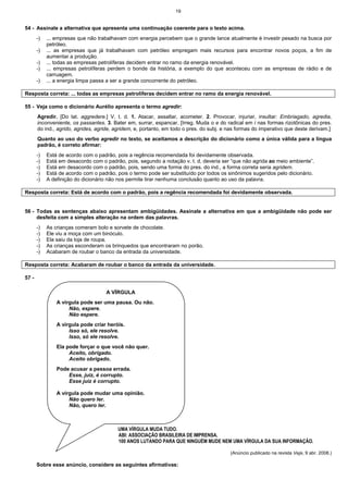 19
54 - Assinale a alternativa que apresenta uma continuação coerente para o texto acima.
-) ... empresas que não trabalhavam com energia percebem que o grande lance atualmente é investir pesado na busca por
petróleo.
-) ... as empresas que já trabalhavam com petróleo empregam mais recursos para encontrar novos poços, a fim de
aumentar a produção.
-) ... todas as empresas petrolíferas decidem entrar no ramo da energia renovável.
-) ... empresas petrolíferas perdem o bonde da história, a exemplo do que aconteceu com as empresas de rádio e de
carruagem.
-) ... a energia limpa passa a ser a grande concorrente do petróleo.
Resposta correta: ... todas as empresas petrolíferas decidem entrar no ramo da energia renovável.
55 - Veja como o dicionário Aurélio apresenta o termo agredir:
Agredir. [Do lat. aggredere.] V. t. d. 1. Atacar, assaltar, acometer. 2. Provocar, injuriar, insultar: Embriagado, agredia,
inconveniente, os passantes. 3. Bater em, surrar, espancar. [Irreg. Muda o e do radical em i nas formas rizotônicas do pres.
do ind., agrido, agrides, agride, agridem, e, portanto, em todo o pres. do subj. e nas formas do imperativo que deste derivam.]
Quanto ao uso do verbo agredir no texto, se aceitamos a descrição do dicionário como a única válida para a língua
padrão, é correto afirmar:
-) Está de acordo com o padrão, pois a regência recomendada foi devidamente observada.
-) Está em desacordo com o padrão, pois, segundo a notação v. t. d, deveria ser “que não agrida ao meio ambiente”.
-) Está em desacordo com o padrão, pois, sendo uma forma do pres. do ind., a forma correta seria agridem.
-) Está de acordo com o padrão, pois o termo pode ser substituído por todos os sinônimos sugeridos pelo dicionário.
-) A definição do dicionário não nos permite tirar nenhuma conclusão quanto ao uso da palavra.
Resposta correta: Está de acordo com o padrão, pois a regência recomendada foi devidamente observada.
56 - Todas as sentenças abaixo apresentam ambigüidades. Assinale a alternativa em que a ambigüidade não pode ser
desfeita com a simples alteração na ordem das palavras.
-) As crianças comeram bolo e sorvete de chocolate.
-) Ele viu a moça com um binóculo.
-) Ela saiu da loja de roupa.
-) As crianças esconderam os brinquedos que encontraram no porão.
-) Acabaram de roubar o banco da entrada da universidade.
Resposta correta: Acabaram de roubar o banco da entrada da universidade.
57 -
UMA VÍRGULA MUDA TUDO.
ABI: ASSOCIAÇÃO BRASILEIRA DE IMPRENSA.
100 ANOS LUTANDO PARA QUE NINGUÉM MUDE NEM UMA VÍRGULA DA SUA INFORMAÇÃO.
(Anúncio publicado na revista Veja, 9 abr. 2008.)
Sobre esse anúncio, considere as seguintes afirmativas:
A VÍRGULA
A vírgula pode ser uma pausa. Ou não.
Não, espere.
Não espere.
A vírgula pode criar heróis.
Isso só, ele resolve.
Isso, só ele resolve.
Ela pode forçar o que você não quer.
Aceito, obrigado.
Aceito obrigado.
Pode acusar a pessoa errada.
Esse, juiz, é corrupto.
Esse juiz é corrupto.
A vírgula pode mudar uma opinião.
Não quero ler.
Não, quero ler.
 