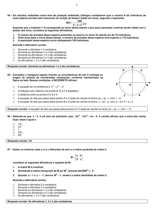 2
04 - Em estudos realizados numa área de proteção ambiental, biólogos constataram que o número N de indivíduos de
certa espécie primata está crescendo em função do tempo t (dado em anos), segundo a expressão
t
1
,
0
2
3
5
600
)
t
(
N
−
×
+
=
Supondo que o instante t = 0 corresponda ao início desse estudo e que essa expressão continue sendo válida com o
passar dos anos, considere as seguintes afirmativas:
1. O número de primatas dessa espécie presentes na reserva no início do estudo era de 75 indivíduos.
2. Vinte anos após o início desse estudo, o número de primatas dessa espécie será superior a 110 indivíduos.
3. A população dessa espécie nunca ultrapassará 120 indivíduos.
Assinale a alternativa correta.
-) Somente a afirmativa 1 é verdadeira.
-) Somente as afirmativas 1 e 2 são verdadeiras.
-) Somente as afirmativas 1 e 3 são verdadeiras.
-) Somente as afirmativas 2 e 3 são verdadeiras.
-) As afirmativas 1, 2 e 3 são verdadeiras.
Resposta correta: Somente as afirmativas 1 e 3 são verdadeiras.
05 - Considere o hexágono regular inscrito na circunferência de raio 2 centrada na
origem do sistema de coordenadas cartesianas, conforme representado na
figura ao lado. Nessas condições, é INCORRETO afirmar:
-) A equação da circunferência é .
4
y
x 2
2
=
+
-) O triângulo com vértices nos pontos B, D e F é eqüilátero.
-) A distância entre os pontos A e D é 4.
-) A equação da reta que passa pelos pontos A e C pode ser escrita na forma ,
r
qy
px =
+ com .
0
r =
-) A equação da reta que passa pelos pontos B e D pode ser escrita na forma ,
q
px
y +
= com 0
p < e 2
q
0 <
< .
Resposta correta: A equação da reta que passa pelos pontos A e C pode ser escrita na forma ,
r
qy
px =
+ com .
0
r =
06 - Sabendo-se que 2
x = é um zero do polinômio ,
4
x
4
x
21
x
9
)
x
(
p 2
3
+
+
−
= é correto afirmar que a soma das outras
duas raízes é igual a:
-) 1/3.
-) 3/7.
-) 1.
-) 4/21.
-) 4/9.
Resposta correta: 1/3.
07 - Dados os números reais a, b e c diferentes de zero e a matriz quadrada de ordem 2






=
c
0
b
a
M
considere as seguintes afirmativas a respeito de M:
1. A matriz M é invertível.
2. Denotando a matriz transposta de M por MT
, teremos 0
)
M
.
M
det( T
> .
3. Quando 1
a = e 1
c −
= , tem-se I
M2
= , sendo I a matriz identidade de ordem 2.
Assinale a alternativa correta.
-) Somente a afirmativa 2 é verdadeira.
-) Somente a afirmativa 3 é verdadeira.
-) Somente as afirmativas 1 e 2 são verdadeiras.
-) Somente as afirmativas 2 e 3 são verdadeiras.
-) As afirmativas 1, 2 e 3 são verdadeiras.
Resposta correta: As afirmativas 1, 2 e 3 são verdadeiras.
A
B
O
D C
E
F
 