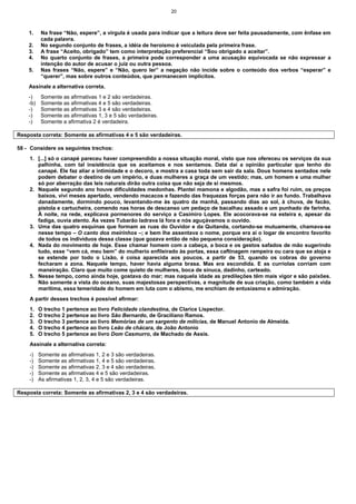 20
1. Na frase “Não, espere”, a vírgula é usada para indicar que a leitura deve ser feita pausadamente, com ênfase em
cada palavra.
2. No segundo conjunto de frases, a idéia de heroísmo é veiculada pela primeira frase.
3. A frase “Aceito, obrigado” tem como interpretação preferencial “Sou obrigado a aceitar”.
4. No quarto conjunto de frases, a primeira pode corresponder a uma acusação equivocada se não expressar a
intenção do autor de acusar o juiz ou outra pessoa.
5. Nas frases “Não, espere” e “Não, quero ler” a negação não incide sobre o conteúdo dos verbos “esperar” e
“querer”, mas sobre outros conteúdos, que permanecem implícitos.
Assinale a alternativa correta.
-) Somente as afirmativas 1 e 2 são verdadeiras.
-b) Somente as afirmativas 4 e 5 são verdadeiras.
-) Somente as afirmativas 3 e 4 são verdadeiras.
-) Somente as afirmativas 1, 3 e 5 são verdadeiras.
-) Somente a afirmativa 2 é verdadeira.
Resposta correta: Somente as afirmativas 4 e 5 são verdadeiras.
58 - Considere os seguintes trechos:
1. [...] só o canapé pareceu haver compreendido a nossa situação moral, visto que nos ofereceu os serviços da sua
palhinha, com tal insistência que os aceitamos e nos sentamos. Data daí a opinião particular que tenho do
canapé. Ele faz aliar a intimidade e o decoro, e mostra a casa toda sem sair da sala. Dous homens sentados nele
podem debater o destino de um império, e duas mulheres a graça de um vestido; mas, um homem e uma mulher
só por aberração das leis naturais dirão outra coisa que não seja de si mesmos.
2. Naquele segundo ano houve dificuldades medonhas. Plantei mamona e algodão, mas a safra foi ruim, os preços
baixos, vivi meses apertado, vendendo macacos e fazendo das fraquezas forças para não ir ao fundo. Trabalhava
danadamente, dormindo pouco, levantando-me às quatro da manhã, passando dias ao sol, à chuva, de facão,
pistola e cartucheira, comendo nas horas de descanso um pedaço de bacalhau assado e um punhado de farinha.
À noite, na rede, explicava pormenores do serviço a Casimiro Lopes. Ele acocorava-se na esteira e, apesar da
fadiga, ouvia atento. Às vezes Tubarão ladrava lá fora e nós aguçávamos o ouvido.
3. Uma das quatro esquinas que formam as ruas do Ouvidor e da Quitanda, cortando-se mutuamente, chamava-se
nesse tempo – O canto dos meirinhos –; e bem lhe assentava o nome, porque era aí o logar de encontro favorito
de todos os indivíduos dessa classe (que gozava então de não pequena consideração).
4. Nada do movimento de hoje. Esse chamar homem com a cabeça, a boca e os gestos safados de mão sugerindo
tudo, esse “vem cá, meu bem” do mulherio enfileirado às portas, essa caftinagem rampeira ou cara que se aloja e
se estende por todo o Lixão, é coisa aparecida aos poucos, a partir de 53, quando os cobras do governo
fecharam a zona. Naquele tempo, haver havia alguma brasa. Mas era escondida. E as curriolas corriam com
maneiração. Claro que muito come quieto de mulheres, boca de sinuca, dadinho, carteado.
5. Nesse tempo, como ainda hoje, gostava do mar; mas naquela idade as predileções têm mais vigor e são paixões.
Não somente a vista do oceano, suas majestosas perspectivas, a magnitude de sua criação, como também a vida
marítima, essa temeridade do homem em luta com o abismo, me enchiam de entusiasmo e admiração.
A partir desses trechos é possível afirmar:
1. O trecho 1 pertence ao livro Felicidade clandestina, de Clarice Lispector.
2. O trecho 2 pertence ao livro São Bernardo, de Graciliano Ramos.
3. O trecho 3 pertence ao livro Memórias de um sargento de milícias, de Manuel Antonio de Almeida.
4. O trecho 4 pertence ao livro Leão de chácara, de João Antonio
5. O trecho 5 pertence ao livro Dom Casmurro, de Machado de Assis.
Assinale a alternativa correta:
-) Somente as afirmativas 1, 2 e 3 são verdadeiras.
-) Somente as afirmativas 1, 4 e 5 são verdadeiras.
-) Somente as afirmativas 2, 3 e 4 são verdadeiras.
-) Somente as afirmativas 4 e 5 são verdadeiras.
-) As afirmativas 1, 2, 3, 4 e 5 são verdadeiras.
Resposta correta: Somente as afirmativas 2, 3 e 4 são verdadeiras.
 