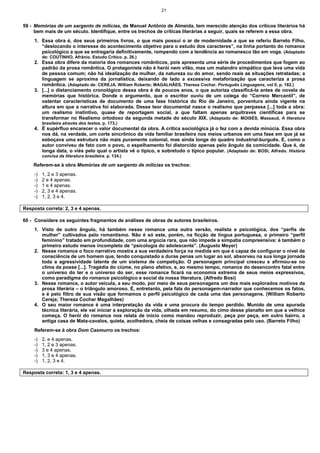 21
59 - Memórias de um sargento de milícias, de Manuel Antônio de Almeida, tem merecido atenção dos críticos literários há
bem mais de um século. Identifique, entre os trechos de críticas literárias a seguir, quais se referem a essa obra.
1. Essa obra é, dos seus primeiros livros, o que mais possui o ar de modernidade a que se referiu Barreto Filho,
“deslocando o interesse do acontecimento objetivo para o estudo dos caracteres”, na linha portanto do romance
psicológico a que se entregaria definitivamente, rompendo com a tendência ao romanesco tão em voga. (Adaptado
de: COUTINHO, Afrânio. Estudo Crítico. p. 26.)
2. Essa obra difere da maioria dos romances românticos, pois apresenta uma série de procedimentos que fogem ao
padrão da prosa romântica. O protagonista não é herói nem vilão, mas um malandro simpático que leva uma vida
de pessoa comum; não há idealização da mulher, da natureza ou do amor, sendo reais as situações retratadas; a
linguagem se aproxima da jornalística, deixando de lado a excessiva metaforização que caracteriza a prosa
romântica. (Adaptado de: CEREJA, William Roberto; MAGALHÃES, Thereza Cochar. Português Linguagens, vol II, p. 182.)
3. [...] o distanciamento cronológico dessa obra é de poucos anos, o que autoriza classificá-la antes de novela de
memórias que histórica. Donde o argumento, que o escritor ouviu de um colega do “Correio Mercantil”, de
ostentar características de documento de uma fase histórica do Rio de Janeiro, porventura ainda vigente na
altura em que a narrativa foi elaborada. Desse teor documental nasce o realismo que perpassa [...] toda a obra:
um realismo instintivo, quase de reportagem social, a que faltam apenas arquitraves científicas para se
transformar no Realismo ortodoxo da segunda metade do século XIX. (Adaptado de: MOISÉS, Massaud, A literatura
brasileira através dos textos. p. 173.)
4. É supérfluo encarecer o valor documental da obra. A crítica sociológica já o fez com a devida minúcia. Essa obra
nos dá, na verdade, um corte sincrônico da vida familiar brasileira nos meios urbanos em uma fase em que já se
esboçava uma estrutura não mais puramente colonial, mas ainda longe do quadro industrial-burguês. E, como o
autor conviveu de fato com o povo, o espelhamento foi distorcido apenas pelo ângulo da comicidade. Que é, de
longa data, o viés pelo qual o artista vê o típico, e sobretudo o típico popular. (Adaptado de: BOSI, Alfredo. História
concisa da literatura brasileira. p. 134.)
Referem-se à obra Memórias de um sargento de milícias os trechos:
-) 1, 2 e 3 apenas.
-) 2 e 4 apenas.
-) 1 e 4 apenas.
-) 2, 3 e 4 apenas.
-) 1, 2, 3 e 4.
Resposta correta: 2, 3 e 4 apenas.
60 - Considere os seguintes fragmentos de análises de obras de autores brasileiros.
1. Visto de outro ângulo, há também nesse romance uma outra versão, realista e psicológica, dos “perfis de
mulher” cultivados pelo romantismo. Não é só este, porém, na ficção de língua portuguesa, o primeiro “perfil
feminino” tratado em profundidade, com uma argúcia rara, que não impede a simpatia compreensiva: é também o
primeiro estudo menos incompleto de “psicologia do adolescente”. (Augusto Meyer)
2. Nesse romance o foco narrativo mostra a sua verdadeira força na medida em que é capaz de configurar o nível de
consciência de um homem que, tendo conquistado a duras penas um lugar ao sol, absorveu na sua longa jornada
toda a agressividade latente de um sistema de competição. O personagem principal cresceu e afirmou-se no
clima da posse [...]. Tragédia do ciúme, no plano afetivo, e, ao mesmo tempo, romance do desencontro fatal entre
o universo do ter e o universo do ser, esse romance ficará na economia extrema de seus meios expressivos,
como paradigma do romance psicológico e social da nossa literatura. (Alfredo Bosi)
3. Nesse romance, o autor veicula, a seu modo, por meio de seus personagens um dos mais explorados motivos da
prosa literária – o triângulo amoroso. É, entretanto, pela fala do personagem-narrador que conhecemos os fatos,
e é pelo filtro de sua visão que formamos o perfil psicológico de cada uma das personagens. (William Roberto
Cereja; Thereza Cochar Magalhães)
4. O seu maior romance é uma interpretação da vida e uma procura do tempo perdido. Munido de uma apurada
técnica literária, ele vai iniciar a exploração da vida, olhada em resumo, do cimo desse planalto em que a velhice
começa. O herói do romance nos relata de início como mandou reproduzir, peça por peça, em outro bairro, a
antiga casa de Mata-cavalos, quieta, acolhedora, cheia de coisas velhas e consagradas pelo uso. (Barreto Filho)
Referem-se à obra Dom Casmurro os trechos:
-) 2, e 4 apenas.
-) 1, 2 e 3 apenas.
-) 3 e 4 apenas.
-) 1, 3 e 4 apenas.
-) 1, 2, 3 e 4.
Resposta correta: 1, 3 e 4 apenas.
 