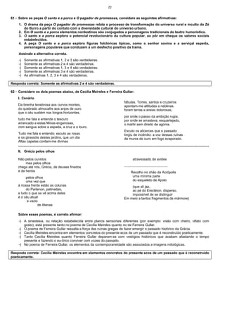 22
61 - Sobre as peças O santo e a porca e O pagador de promessas, considere as seguintes afirmativas:
1. O drama da peça O pagador de promessas relata o processo de transformação do universo rural e inculto do Zé
do Burro a partir do contato com a diversidade cultural do universo urbano.
2. Em O santo e a porca elementos nordestinos são conjugados a personagens tradicionais do teatro humorístico.
3. O santo e a porca explora o potencial revolucionário da cultura popular, ao pôr em cheque os valores sociais
estabelecidos.
4. A peça O santo e a porca explora figuras folclóricas típicas, como o senhor sovina e a serviçal esperta,
personagens populares que conduzem a um desfecho positivo da trama.
Assinale a alternativa correta.
-) Somente as afirmativas 1, 2 e 3 são verdadeiras.
-) Somente as afirmativas 2 e 4 são verdadeiras.
-) Somente as afirmativas 1, 3 e 4 são verdadeiras.
-) Somente as afirmativas 3 e 4 são verdadeiras.
-) As afirmativas 1, 2, 3 e 4 são verdadeiras.
Resposta correta: Somente as afirmativas 2 e 4 são verdadeiras.
62 - Considere os dois poemas abaixo, de Cecília Meireles e Ferreira Gullar:
I. Cenário
Da brenha tenebrosa aos curvos montes,
do quebrado almocafre aos anjos de ouro
que o céu sustém nos longos horizontes,
tudo me fala e entende o tesouro
arrancado a estas Minas enganosas,
com sangue sobre a espada, a cruz e o louro.
Tudo me fala e entendo: escuto as rosas
e os girassóis destes jardins, que um dia
Altas capelas contam-me divinas
fábulas. Torres, santos e cruzeiros
apontam-me altitudes e neblinas.
foram terras e areias dolorosas,
por onde o passo da ambição rugia;
por onde se arrastava, esquartejado,
o mártir sem direito de agonia.
Escuto os alicerces que o passado
tingiu de incêndio: a voz dessas ruínas
de muros de ouro em fogo evaporado.
================================================================================================================================================
II. Grécia pelos olhos
Não pelos ouvidos
mas pelos olhos
chega até nós, Grécia, de deuses finados
e de heróis
pelos olhos
uma vez que
à nossa frente estão as colunas
do Partenon, patinadas,
e tudo o que se vê acima delas
é o céu atual
e vazio
de Atenas
atravessado de aviões
..............................................
Recolho no chão da Acrópolis
uma mínima parte
do esqueleto de Apolo
(que ali jaz,
ao pé do Erectéion, disperso,
impossível de se distinguir
Em meio a tantos fragmentos de mármore)
Sobre esses poemas, é correto afirmar:
-) A sinestesia, ou relação estabelecida entre planos sensoriais diferentes (por exemplo: visão com cheiro, olfato com
gosto), está presente tanto no poema de Cecília Meireles quanto no de Ferreira Gullar.
-) O poema de Ferreira Gullar ressalta a força das ruínas gregas de fazer emergir o passado histórico da Grécia.
-) Cecília Meireles encontra em elementos concretos do presente ecos de um passado que é reconstruído poeticamente.
-) Tanto Cecília Meireles quanto Ferreira Gullar deparam-se com vestígios históricos que acabam afastando o tempo
presente e fazendo o eu-lírico conviver com vozes do passado.
-) No poema de Ferreira Gullar, os elementos da contemporaneidade são associados a imagens mitológicas.
Resposta correta: Cecília Meireles encontra em elementos concretos do presente ecos de um passado que é reconstruído
poeticamente.
 