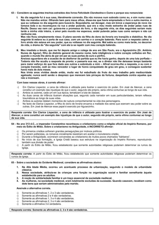 23
63 - Considere os seguintes trechos extraídos dos livros Felicidade Clandestina e Como e porque sou romancista:
I. No dia seguinte fui à sua casa, literalmente correndo. Ela não morava num sobrado como eu, e sim numa casa.
Não me mandou entrar. Olhando bem para meus olhos, disse-me que havia emprestado o livro a outra menina, e
que eu voltasse no dia seguinte para buscá-lo. Boquiaberta, saí devagar, mas em breve a esperança de novo me
tomava toda e eu recomeçava na rua a andar pulando, que era o meu modo estranho de andar pelas ruas de
Recife. Dessa vez nem caí: guiava-me a promessa do livro, o dia seguinte viria, os dias seguintes seriam mais
tarde a minha vida inteira, o amor pelo mundo me esperava, andei pulando pelas ruas como sempre e não caí
nenhuma vez.
Mas não ficou simplesmente nisso. O plano secreto da filha do dono da livraria era tranqüilo e diabólico. No dia
seguinte lá estava eu à porta de sua casa, com um sorriso e o coração batendo. Para ouvir a resposta calma: o
livro ainda não estava em seu poder, que eu voltasse no dia seguinte. Mal sabia eu como mais tarde, no decorrer
da vida, o drama do "dia seguinte" com ela ia se repetir com meu coração batendo.
II. Meu imediato e êmulo, que me foi depois amigo e colega de ano em São Paulo, era o Aguiarzinho (Dr. Antônio
Nunes de Aguiar), filho do distinto general do mesmo nome, bela inteligência e nobre coração ceifados em flor,
quando o mundo lhe abria de par em par as suas portas de ouro e pórfiro.
Ansioso aguardava ele a ocasião de se desforrar da partida que eu lhe havia ganho, depois de uma luta porfiada –
Todavia não lhe acudiu a resposta de pronto; e passaria sua vez, se o diretor não lhe deixasse tempo bastante
para maior esforço do que fora dado aos outros e sobretudo a mim – Afinal ocorreu-lhe a resposta, e eu com o
coração transido, cedi ao meu vencedor o lugar de honra conquistado de grau em grau, e conseguia sustentar
havia mais de dois meses.
Nos trinta anos vividos desde então, muita vez fui esbulhado do fruto do meu trabalho pela mediocridade
agaloada; nunca senti senão o desprezo que merecem tais pirraças da fortuna, despeitada contra aqueles que
não a incensam.
Com base nessas obras, é correto afirmar:
-) Em Clarice Lispector, a cena de infância é utilizada para ilustrar o exercício do poder. Em José de Alencar, a cena
constitui um exemplo das injustiças de que o autor, segundo ele próprio, seria vítima contumaz ao longo de sua vida.
-) Ambos os autores, cada um em sua época, tematizam a luta de classes.
-) As duas cenas de infância ilustram situações que, segundo cada narrador em suas particularidades, teriam reflexos
traumáticos ao longo de suas vidas.
-) Ambos os autores relatam momentos de ruptura comportamental na vida dos personagens.
-) No texto de Clarice Lispector, a filha do dono de livraria encarna a maldade dos seres que exercem seu poder sobre as
outras. Em José de Alencar esse papel é exercido por Aguiarzinho.
Resposta correta: Em Clarice Lispector, a cena de infância é utilizada para ilustrar o exercício do poder. Em José de
Alencar, a cena constitui um exemplo das injustiças de que o autor, segundo ele próprio, seria vítima contumaz ao longo
de sua vida.
64 - No ano 313 d.C., o imperador Constantino reconheceu o cristianismo como a religião oficial do Império Romano, por
meio do Édito de Milão. Sobre o cristianismo na Antiguidade, é INCORRETO afirmar:
-) Os primeiros cristãos sofreram grandes perseguições por motivos políticos.
-) Por serem politeístas, os romanos inicialmente resistiram em aceitar o monoteísmo cristão.
-) Durante a Antigüidade, ocorreram conversões ao cristianismo de muitos povos chamados “bárbaros”.
-) No início de sua formação, a Igreja Cristã baseou sua estrutura na organização do Império Romano, reproduzindo
também sua divisão de poder.
-) A partir do Édito de Milão, ficou estabelecido que somente autoridades religiosas poderiam determinar os rumos da
Igreja.
Resposta correta: A partir do Édito de Milão, ficou estabelecido que somente autoridades religiosas poderiam determinar os
rumos da Igreja.
65 - Sobre a sociedade do Ocidente Medieval, considere as afirmativas abaixo:
1. Na Alta Idade Média, ocorreu um acentuado processo de urbanização, seguindo o modelo da urbanidade
clássica.
2. Nessa sociedade, atribuía-se às crianças uma função na organização social e familiar semelhante àquela
estabelecida para os adultos.
3. A noção de solidariedade familiar é um traço essencial da sociedade medieval.
4. As mulheres, na sociedade medieval, eram totalmente excluídas da sucessão. Quando casavam, recebiam como
dote bens que seriam administrados pelo marido.
Assinale a alternativa correta.
-) Somente as afirmativas 1, 2 e 3 são verdadeiras.
-) Somente as afirmativas 2 e 4 são verdadeiras.
-) Somente as afirmativas 1, 3 e 4 são verdadeiras.
-) Somente as afirmativas 2, 3 e 4 são verdadeiras.
-) Somente a afirmativa 3 é verdadeira.
Resposta correta: Somente as afirmativas 2, 3 e 4 são verdadeiras.
 