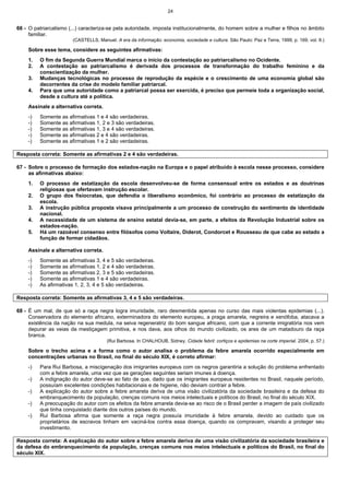24
66 - O patriarcalismo (...) caracteriza-se pela autoridade, imposta institucionalmente, do homem sobre a mulher e filhos no âmbito
familiar.
(CASTELLS, Manuel. A era da informação: economia, sociedade e cultura. São Paulo: Paz e Terra, 1999, p. 169. vol. II.)
Sobre esse tema, considere as seguintes afirmativas:
1. O fim da Segunda Guerra Mundial marca o início da contestação ao patriarcalismo no Ocidente.
2. A contestação ao patriarcalismo é derivada dos processos de transformação do trabalho feminino e da
conscientização da mulher.
3. Mudanças tecnológicas no processo de reprodução da espécie e o crescimento de uma economia global são
decorrentes da crise do modelo familiar patriarcal.
4. Para que uma autoridade como a patriarcal possa ser exercida, é preciso que permeie toda a organização social,
desde a cultura até a política.
Assinale a alternativa correta.
-) Somente as afirmativas 1 e 4 são verdadeiras.
-) Somente as afirmativas 1, 2 e 3 são verdadeiras.
-) Somente as afirmativas 1, 3 e 4 são verdadeiras.
-) Somente as afirmativas 2 e 4 são verdadeiras.
-) Somente as afirmativas 1 e 2 são verdadeiras.
Resposta correta: Somente as afirmativas 2 e 4 são verdadeiras.
67 - Sobre o processo de formação dos estados-nação na Europa e o papel atribuído à escola nesse processo, considere
as afirmativas abaixo:
1. O processo de estatização da escola desenvolveu-se de forma consensual entre os estados e as doutrinas
religiosas que ofertavam instrução escolar.
2. O grupo dos fisiocratas, que defendia o liberalismo econômico, foi contrário ao processo de estatização da
escola.
3. A instrução pública proposta visava principalmente a um processo de construção do sentimento de identidade
nacional.
4. A necessidade de um sistema de ensino estatal devia-se, em parte, a efeitos da Revolução Industrial sobre os
estados-nação.
5. Há um razoável consenso entre filósofos como Voltaire, Diderot, Condorcet e Rousseau de que cabe ao estado a
função de formar cidadãos.
Assinale a alternativa correta.
-) Somente as afirmativas 3, 4 e 5 são verdadeiras.
-) Somente as afirmativas 1, 2 e 4 são verdadeiras.
-) Somente as afirmativas 2, 3 e 5 são verdadeiras.
-) Somente as afirmativas 1 e 4 são verdadeiras.
-) As afirmativas 1, 2, 3, 4 e 5 são verdadeiras.
Resposta correta: Somente as afirmativas 3, 4 e 5 são verdadeiras.
68 - É um mal, de que só a raça negra logra imunidade, raro desmentida apenas no curso das mais violentas epidemias (...).
Conservadora do elemento africano, exterminadora do elemento europeu, a praga amarela, negreira e xenófoba, atacava a
existência da nação na sua medula, na seiva regeneratriz do bom sangue africano, com que a corrente imigratória nos vem
depurar as veias da mestiçagem primitiva, e nos dava, aos olhos do mundo civilizado, os ares de um matadouro da raça
branca.
(Rui Barbosa. In CHALHOUB, Sidney. Cidade febril: cortiços e epidemias na corte imperial. 2004, p. 57.)
Sobre o trecho acima e a forma como o autor analisa o problema da febre amarela ocorrido especialmente em
concentrações urbanas no Brasil, no final do século XIX, é correto afirmar:
-) Para Rui Barbosa, a miscigenação dos imigrantes europeus com os negros garantiria a solução do problema enfrentado
com a febre amarela, uma vez que as gerações seguintes seriam imunes à doença.
-) A indignação do autor deve-se ao fato de que, dado que os imigrantes europeus residentes no Brasil, naquele período,
possuíam excelentes condições habitacionais e de higiene, não deviam contrair a febre.
-) A explicação do autor sobre a febre amarela deriva de uma visão civilizatória da sociedade brasileira e da defesa do
embranquecimento da população, crenças comuns nos meios intelectuais e políticos do Brasil, no final do século XIX.
-) A preocupação do autor com os efeitos da febre amarela devia-se ao risco de o Brasil perder a imagem de país civilizado
que tinha conquistado diante dos outros países do mundo.
-) Rui Barbosa afirma que somente a raça negra possuía imunidade à febre amarela, devido ao cuidado que os
proprietários de escravos tinham em vaciná-los contra essa doença, quando os compravam, visando a proteger seu
investimento.
Resposta correta: A explicação do autor sobre a febre amarela deriva de uma visão civilizatória da sociedade brasileira e
da defesa do embranquecimento da população, crenças comuns nos meios intelectuais e políticos do Brasil, no final do
século XIX.
 