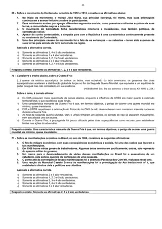 25
69 - Sobre o movimento do Contestado, ocorrido de 1912 a 1916, considere as afirmativas abaixo:
1. No início do movimento, o monge José Maria, sua principal liderança, foi morto, mas suas orientações
continuaram a exercer influência sobre os participantes.
2. Esse movimento acabou por agregar diferentes segmentos sociais, como posseiros e sitiantes expulsos de suas
terras, e comunidades negras e caboclas.
3. O movimento do Contestado tinha características milenares e messiânicas, mas também políticas, de
contestação social.
4. Apesar do cunho contestatório, a simpatia para com a República é uma característica continuamente presente
no movimento do Contestado.
5. Uma das principais causas do movimento foi o fato de os sertanejos – ou caboclos – terem sido expulsos de
suas terras pela estrada de ferro construída na região.
Assinale a alternativa correta.
-) Somente as afirmativas 3, 4 e 5 são verdadeiras.
-) Somente as afirmativas 1 e 4 são verdadeiras.
-) Somente as afirmativas 1, 2, 3 e 5 são verdadeiras.
-) Somente as afirmativas 2 e 3 são verdadeiras.
-) Somente as afirmativas 1, 2, 4 e 5 são verdadeiras.
Resposta correta: Somente as afirmativas 1, 2, 3 e 5 são verdadeiras.
70 - Considere o trecho abaixo, sobre a Guerra Fria:
(...) apesar da retórica apocalíptica de ambos os lados, mas sobretudo do lado americano, os governos das duas
superpotências aceitaram a distribuição global de forças no fim da Segunda Guerra Mundial, que equivalia a um equilíbrio de
poder desigual mas não contestado em sua essência.
(HOBSBAWM, Eric. Era dos extremos: o breve século XX, 1995, p. 224.)
Sobre o tema, é correto afirmar:
-) Os EUA possuíam maior quantidade de países aliados, enquanto a influência da URSS era maior quanto à extensão
territorial total, o que equilibrava suas forças.
-) Uma característica marcante da Guerra Fria é que, em termos objetivos, o perigo de ocorrer uma guerra mundial era
mínimo, quase inexistente.
-) EUA e URSS respeitavam a orientação do Protocolo da ONU de não desenvolverem nem manterem arsenais nucleares
durante a Guerra Fria.
-) Ao final da Segunda Guerra Mundial, EUA e URSS firmaram um acordo, no sentido de não se atacarem mutuamente,
nem aos aliados uns dos outros.
-) Durante a Guerra Fria, a propaganda foi pouco utilizada pelas duas superpotências como recurso para estabelecer
limites nas ações do adversário.
Resposta correta: Uma característica marcante da Guerra Fria é que, em termos objetivos, o perigo de ocorrer uma guerra
mundial era mínimo, quase inexistente.
71 - Sobre as manifestações ocorridas no Brasil, no ano de 1968, considere as seguintes afirmativas:
1. O fim do milagre econômico, com suas conseqüências econômicas e sociais, foi uma das razões que levaram a
tais manifestações.
2. Em 1968 houve várias greves de trabalhadores. Algumas delas terminaram pacificamente; outras, sob repressão
do aparato militar do governo.
3. Um marco para o desencadeamento de várias dessas manifestações no Brasil foi o assassinato de um
estudante, pela polícia, quando ele participava de uma passeata.
4. O ponto alto da convergência dessas manifestações foi a chamada Passeata dos Cem Mil, realizada nesse ano.
5. Uma reação do Marechal Castelo Branco às manifestações foi a promulgação do Ato Institucional nº 1, que
restabelecia direitos civis e políticos aos cidadãos.
Assinale a alternativa correta.
-) Somente as afirmativas 2 e 5 são verdadeiras.
-) Somente as afirmativas 1, 2, 3 e 5 são verdadeiras.
-) Somente as afirmativas 2, 3 e 4 são verdadeiras.
-) Somente as afirmativas 1, 4 e 5 são verdadeiras.
-) Somente as afirmativas 3 e 4 são verdadeiras.
Resposta correta: Somente as afirmativas 2, 3 e 4 são verdadeiras.
 