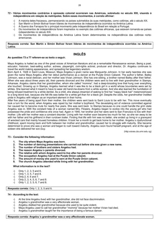 26
72 - Vários movimentos contrários à opressão colonial ocorreram nas Américas, sobretudo no século XIX, visando à
independência em relação às metrópoles. Sobre esses movimentos, é correto afirmar:
-) A maioria deles fracassou, permanecendo os países submetidos às suas metrópoles, como colônias, até o século XX.
-) San Martín e Simón Bolívar foram líderes de movimentos de independência ocorridos na América Latina.
-) A Guerra dos Farrapos foi o principal movimento pela independência do Brasil em relação a Portugal.
-) Os movimentos de independência foram inspirados no exemplo das colônias africanas, que estavam tornando-se países
independentes no século XIX.
-) Os movimentos de independência da América Latina foram determinantes na independência das colônias norte-
americanas.
Resposta correta: San Martín e Simón Bolívar foram líderes de movimentos de independência ocorridos na América
Latina.
INGLÊS
As questões 73 a 77 referem-se ao texto a seguir.
Maya Angelou is hailed as one of the great voices of American literature and as a remarkable Renaissance woman. Being a poet,
educator, historian, best-selling author, actress, playwright, civil-rights activist, producer and director, Dr. Angelou continues to
travel the world making appearances, and spreading her legendary wisdom.
Born April 4, 1928 in Saint Louis, Missouri, Maya Angelou`s given name was Marguerite Johnson. In her early twenties she was
given the name Maya Angelou after her debut performance as a dancer at the Purple Onion Cabaret. The author`s father, Bailey
Johnson, was a naval dietician, and her mother was Vivian Johnson. She has one sibling, a brother named Bailey after their father.
When she was about three years old, their parents divorced and the children were sent to live with their grandmother in Stamps,
Arkansas. Angelou claims that her grandmother, whom she called “momma”, had a deep-brooding love that hung over everything
she touched. Growing up in Stamps, Angelou learned what it was like to be a black girl in a world whose boundaries were set by
whites. She learned what it meant to have to wear old hand-me-downs from a white woman. And she also learned the humiliation of
being refused treatment by a white dentist. As a child, she always dreamed of waking to find her “nappy black hair” metamorphosed
to a long blond bob, because she felt life was better for a white girl than for a black girl. Despite the odds, her grandmother instilled
pride in Angelou with religion as an important element in their home.
After five years of being apart from their mother, the children were sent back to Saint Louis to be with her. This move eventually
took a turn for the worst, when Angelou was raped by her mother`s boyfriend. The devastating act of violence committed against
her caused her to become mute for nearly five years. She was sent back to Stamps because no one could handle the grim state
Angelou was in. With the constant help of a woman named Mrs. Flowers, Angelou began to evolve into the young girl who had
possessed the pride and confidence she once had. Again in 1940, her brother and her were sent to San Francisco to live with their
mother. Life with her mother was a constant disorder. Living with her mother soon became too much for her, so she ran away to be
with her father and his girlfriend in their rundown trailer. Finding that life with him was no better, she ended up living in a graveyard
of wrecked cars that mainly housed homeless children. It took her a month to get back home to her mother. Angelou`s dysfunctional
childhood, spent moving back and forth between her mother and grandmother, caused her to struggle with maturity. She became
determined to prove she was a woman and began to rush toward maturity. Angelou soon found herself pregnant, and at the age of
sixteen she delivered her son,Guy.
(http:voices.cla.umn.edu vg)
73 - Consider the following information:
1. The city where Maya Angelou was born.
2. The number of dancing presentations she carried out before she was given a new name.
3. The number of brothers and sisters Angelou had.
4. The reason Angelou`s parents divorced.
5. The relative with whom Angelou went to live after her parents divorced.
6. The occupation Angelou had at the Purple Onion cabaret.
7. The amount of money she used to earn at the Purple Onion cabaret.
8. The church Angelou attended while living with her grandmother.
What information is in the text?
-) Only 1, 2, 3, 5 and 6.
-) Only 1, 3, 5, 7 and 8.
-) Only 2, 4, 6 and 7.
-) Only 2, 3, 4, 5, 6, 7 and 8.
-) Only 1, 2, 3, 5, 6, 7 and 8.
Resposta correta: Only 1, 2, 3, 5 and 6.
74 - According to the text:
-) At the time Angelou lived with her grandmother, she did not face discrimination.
-) Angelou`s grandmother was a very affectionate woman.
-) Angelou disliked her grandmother because she used to be quite violent.
-) Maya Angelou used to call her grandmother “momma” because her mother Vivian had died.
-) Angelou`s grandmother taught her the importance of being a famous dancer.
Resposta correta: Angelou`s grandmother was a very affectionate woman.
 