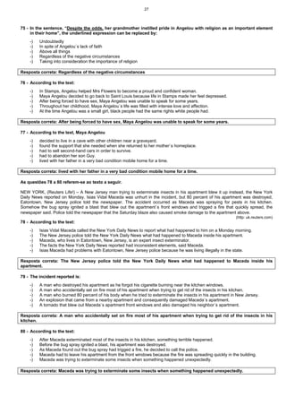 27
75 - In the sentence, “Despite the odds, her grandmother instilled pride in Angelou with religion as an important element
in their home”, the underlined expression can be replaced by:
-) Undoubtedly
-) In spite of Angelou`s lack of faith
-) Above all things
-) Regardless of the negative circumstances
-) Taking into consideration the importance of religion
Resposta correta: Regardless of the negative circumstances
76 - According to the text:
-) In Stamps, Angelou helped Mrs Flowers to become a proud and confident woman.
-) Maya Angelou decided to go back to Saint Louis because life in Stamps made her feel depressed.
-) After being forced to have sex, Maya Angelou was unable to speak for some years.
-) Throughout her childhood, Maya Angelou`s life was filled with intense love and affection.
-) At the time Angelou was a small girl, black people had the same rights white people had.
Resposta correta: After being forced to have sex, Maya Angelou was unable to speak for some years.
77 - According to the text, Maya Angelou
-) decided to live in a cave with other children near a graveyard.
-) found the support that she needed when she returned to her mother`s homeplace.
-) had to sell second-hand cars in order to survive.
-) had to abandon her son Guy.
-) lived with her father in a very bad condition mobile home for a time.
Resposta correta: lived with her father in a very bad condition mobile home for a time.
As questões 78 a 80 referem-se ao texto a seguir.
NEW YORK, (Reuters Life!) – A New Jersey man trying to exterminate insects in his apartment blew it up instead, the New York
Daily News reported on Monday. Isias Vidal Maceda was unhurt in the incident, but 80 percent of his apartment was destroyed,
Eatontown, New Jersey police told the newspaper. The accident occurred as Maceda was spraying for pests in his kitchen.
Somehow the bug spray ignited a blast that blew out the apartment`s front windows and trigged a fire that quickly spread, the
newspaper said. Police told the newspaper that the Saturday blaze also caused smoke damage to the apartment above.
(http: uk.reuters.com)
78 - According to the text:
-) Isias Vidal Maceda called the New York Daily News to report what had happened to him on a Monday morning.
-) The New Jersey police told the New York Daily News what had happened to Maceda inside his apartment.
-) Maceda, who lives in Eatontown, New Jersey, is an expert insect exterminator.
-) The facts the New York Daily News reported had inconsistent elements, said Maceda.
-) Isias Maceda had problems with Eatontown, New Jersey police because he was living illegally in the state.
Resposta correta: The New Jersey police told the New York Daily News what had happened to Maceda inside his
apartment.
79 - The incident reported is:
-) A man who destroyed his apartment as he forgot his cigarette burning near the kitchen windows.
-) A man who accidentally set on fire most of his apartment when trying to get rid of the insects in his kitchen.
-) A man who burned 80 percent of his body when he tried to exterminate the insects in his apartment in New Jersey.
-) An explosion that came from a nearby apartment and consequently damaged Maceda`s apartment.
-) A tornado that blew out Maceda`s apartment front windows and also damaged his neighbor`s apartment.
Resposta correta: A man who accidentally set on fire most of his apartment when trying to get rid of the insects in his
kitchen.
80 - According to the text:
-) After Maceda exterminated most of the insects in his kitchen, something terrible happened.
-) Before the bug spray ignited a blast, his apartment was destroyed.
-) As Maceda found out the bug spray had trigged a fire, he decided to call the police.
-) Maceda had to leave his apartment from the front windows because the fire was spreading quickly in the building.
-) Maceda was trying to exterminate some insects when something happened unexpectedly.
Resposta correta: Maceda was trying to exterminate some insects when something happened unexpectedly.
 