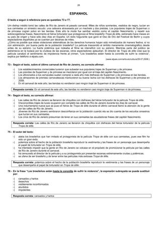 28
ESPANHOL
O texto a seguir é referência para as questões 73 a 77.
Um disfraz inédito tomó las calles de Río de Janeiro el pasado carnaval. Miles de niños sonrientes, vestidos de negro, lucían en
sus camisetas un siniestro escudo: una calavera atravesada por un machete y dos pistolas. Los populares trajes de Superman o
de princesa cogían polvo en las tiendas. Este año la moda fue sambar vestido como el capitán Nascimento, y repetir sus
sobrecogedoras frases. Nascimento el héroe torturador que protagoniza el filme brasileño Tropa de élite, estrenado hace meses en
su país de origen y hace sólo diez días en España. Un éxito fulgurante que ganó el Oso de Oro del Festival de Berlín y cuyos
espectadores españoles ya se cuentan por decenas de miles.
¿Cómo es posible que estas violaciones sistemáticas de los derechos humanos hayan sido mimetizados de manera festiva, si no
con admiración, por buena parte de la población brasileña? La película trascendió el ámbito meramente cinematográfico desde
antes de su estreno. La fuerte polémica que rodeaba al filme se intensificó con su estreno. Mientras parte del público se
estremecía en la butaca por la crudeza de las escenas, otros espectadores aplaudían. El director de Tropa de élite cree que la
película canalizó el sentimiento de impotencia frente al crimen. “Los brasileños están hasta la coronilla de sufrir la violencia”,
explica por teléfono a elpais.com.
(www.elpais.com/articulo/cultura/28.07.2008.)
73 - Según el texto, sobre el último carnaval de Río de Janeiro, es correcto afirmar:
-) Los establecimientos comerciales tuvieron que subastar sus populares trajes de Superman y de princesa.
-) Las prendas de Superman y de princesa se mezclaron por igual con el traje del capitán Nascimento.
-) Los aficionados a los carnavales suelen comprar a cada año más disfraces de Superman y de princesa en las tiendas.
-) Los almacenes de prendas carnavalescas mantuvieron su buena racha con los disfraces de Superman y de princesa en
2008.
-) En el carnaval de este año, las tiendas no vendieron casi ningún traje de Superman ni de princesa.
Resposta correta: En el carnaval de este año, las tiendas no vendieron casi ningún traje de Superman ni de princesa.
74 - Según el texto, es correcto afirmar:
-) Las calles de Río de Janeiro se llenaron de chiquillos con disfraces del héroe torturador de la película Tropa de élite.
-) Irreconocibles trajes de luces ocuparon por completo las calles de Río de Janeiro durante los días de carnaval.
-) Una indumentaria nueva que se puso el héroe de Tropa de élite durante el último carnaval llamó la atención de la gente
por las calles de Río de Janeiro.
-) Jóvenes de Río de Janeiro sembraron desconfianza en la población cuando ela se dio cuenta de los escudos siniestros
que lucían en sus camisetas.
-) Los críos de Río de Janeiro presumían de tener en sus camisetas las asustadoras frases del capitán Nascimento.
Resposta correta: Las calles de Río de Janeiro se llenaron de chiquillos con disfraces del héroe torturador de la película
Tropa de élite.
75 - El autor del texto:
-) alaba los brasileños que han imitado el protagonista de la película Tropa de élite con sus camisetas, pues ese film ha
sido un gran éxito.
-) polemiza sobre el hecho de la población brasileña reproducir la vestimenta y las frases de un personaje que desempeña
el papel de torturador en Tropa de élite.
-) ha intentado impedir que la gente en Río de Janeiro se volcase en el propósito de promocionar la película por las calles
de Río de Janeiro durante el carnaval.
-) ha censurado al director de la película y a su protagonista por presentar escenas extremamente crudas y polémicas.
-) se ufana de ser brasileño y de tener entre las películas más exitosas Tropa de élite.
Resposta correta: polemiza sobre el hecho de la población brasileña reproducir la vestimenta y las frases de un personaje
que desempeña el papel de torturador en Tropa de élite.
76 - En la frase “Los brasileños están hasta la coronilla de sufrir la violencia”, la expresión subrayada se puede sustituir
por:
-) cansados y hartos
-) desechos
-) visiblemente inconformados
-) aturdidos
-) impotentes
Resposta correta: cansados y hartos
 