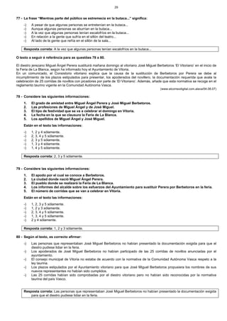 29
77 - La frase “Mientras parte del público se estremecía en la butaca...” significa:
-) A pesar de que algunas personas se entretenían en la butaca...
-) Aunque algunas personas se aburrían en la butaca...
-) A la vez que algunas personas tenían escalofríos en la butaca...
-) En relación a la gente que sufría en el sillón del teatro...
-) Al lado de la gente que reñía en el sillón de la sala...
Resposta correta: A la vez que algunas personas tenían escalofríos en la butaca...
O texto a seguir é referência para as questões 78 a 80.
El diestro jerezano Miguel Ángel Perera sustituirá mañana domingo al vitoriano José Miguel Berbetoros ‘El Vitoriano’ en el inicio de
la Feria de La Blanca, según ha informado hoy el Ayuntamiento de Vitoria.
En un comunicado, el Consistorio vitoriano explica que la causa de la sustitución de Berbetoros por Perera se debe al
incumplimiento de los plazos estipulados para presentar, los apoderados del novillero, la documentación requerida que avala la
celebración de 25 corridas de novillos con picadores por parte de ‘El Vitoriano’. Además, añade que esta normativa se recoge en el
reglamento taurino vigente en la Comunidad Autónoma Vasca.
(www.elcorreodigital.com.alava/04.08.07)
78 - Considere las siguientes informaciones:
1. El grado de amistad entre Miguel Ángel Perera y José Miguel Berbetoros.
2. Las profesiones de Miguel Ángel y de José Miguel.
3. El tipo de festividad que se va a celebrar el domingo en Vitoria.
4. La fecha en la que se clausura la Feria de La Blanca.
5. Los apellidos de Miguel Ángel y José Miguel.
Están en el texto las informaciones:
-) 1, 2 y 4 sólamente.
-) 2, 3, 4 y 5 sólamente.
-) 2, 3 y 5 sólamente.
-) 1, 3 y 4 sólamente.
-) 1, 4 y 5 sólamente.
Resposta correta: 2, 3 y 5 sólamente.
79 - Considere las siguientes informaciones:
1. El apodo por el cual se conoce a Berbetoros.
2. La ciudad donde nació Miguel Ángel Perera.
3. El pueblo donde se realizará la Feria de La Blanca.
4. Los informes del alcalde sobre los esfuerzos del Ayuntamiento para sustituir Perera por Berbetoros en la feria.
5. El número de corridas que se van a celebrar en Vitoria.
Están en el texto las informaciones:
-) 1, 2, 3 y 5 sólamente.
-) 1, 2 y 3 sólamente.
-) 2, 3, 4 y 5 sólamente.
-) 1, 3, 4 y 5 sólamente.
-) 2 y 4 sólamente.
Resposta correta: 1, 2 y 3 sólamente.
80 - Según el texto, es correcto afirmar:
-) Las personas que representaban José Miguel Berbetoros no habían presentado la documentación exigida para que el
diestro pudiese lidiar en la feria.
-) Los apoderados de José Miguel Berbetoros no habían participado de las 25 corridas de novillos anunciadas por el
ayuntamiento.
-) El consejo municipal de Vitoria no estaba de acuerdo con la normativa de la Comunidad Autónoma Vasca respeto a la
ley taurina.
-) Los plazos estipulados por el Ayuntamiento vitoriano para que José Miguel Berbetoros propusiera los nombres de sus
nuevos representantes no habían sido cumplidos.
-) Las 25 corridas habían sido comprobadas por el diestro vitoriano pero no habían sido reconocidas por la normativa
taurina del país Vasco.
Resposta correta: Las personas que representaban José Miguel Berbetoros no habían presentado la documentación exigida
para que el diestro pudiese lidiar en la feria.
 