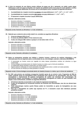 3
08 - A linha de produção de uma fábrica produz milhares de peças por dia e apresenta, em média, quatro peças
defeituosas a cada cem peças produzidas. Um inspetor de qualidade sorteia cinco peças de modo aleatório e verifica
a quantidade de peças defeituosas. De acordo com as informações acima, considere as seguintes afirmativas:
1. A probabilidade de o inspetor encontrar no máximo uma peça defeituosa é ).
96
,
0
04
,
0
5
(
)
96
,
0
04
,
0
( 4
1
5
0
×
×
+
×
2. A probabilidade de o inspetor encontrar pelo menos uma peça defeituosa é ).
96
,
0
04
,
0
(
1 5
0
×
−
3. É impossível o inspetor encontrar 5 peças defeituosas.
Assinale a alternativa correta.
-) Somente a afirmativa 1 é verdadeira.
-) Somente as afirmativas 1 e 2 são verdadeiras.
-) Somente as afirmativas 2 e 3 são verdadeiras.
-) Somente as afirmativas 1 e 3 são verdadeiras.
-) As afirmativas 1, 2 e 3 são verdadeiras.
Resposta correta: Somente as afirmativas 1 e 2 são verdadeiras.
09 - Sabendo que a aresta do cubo ao lado mede 6 cm, considere as seguintes afirmativas:
1. A área do triângulo ACD é 9 cm2
.
2. O volume da pirâmide ABCD é 1/6 do volume do cubo.
3. A altura do triângulo ABC relativa a qualquer um dos lados mede 2
3 cm.
Assinale a alternativa correta.
-) Somente a afirmativa 1 é verdadeira.
-) Somente a afirmativa 2 é verdadeira.
-) Somente as afirmativas 1 e 2 são verdadeiras.
-) Somente as afirmativas 1 e 3 são verdadeiras.
-) Somente as afirmativas 2 e 3 são verdadeiras.
Resposta correta: Somente a afirmativa 2 é verdadeira.
10 - Sobre os protozoários parasitas que habitam o intestino humano, nutrem-se de resíduos alimentares e são
eliminados para fora do organismo para a continuidade do seu ciclo biológico, assinale a alternativa INCORRETA.
-) A transmissão ao homem ocorre por ingestão de cistos desses protozoários contidos em alimentos ou água
contaminada.
-) A forma biológica encontrada dentro do intestino humano é a cística, que é a forma de resistência.
-) A multiplicação desses parasitas é assexuada, por divisão binária.
-) Higiene pessoal e defecação em locais apropriados são medidas para evitar o contato com esses parasitas.
-) Um dos sintomas da infecção por esses parasitas é a diarréia.
Resposta correta: A forma biológica encontrada dentro do intestino humano é a cística, que é a forma de resistência.
11 - Em 1981, pela primeira vez cientistas conseguiram transferir genes de um animal a outro. Fragmentos de DNA de
coelho contendo genes de hemoglobina foram transferidos para células-ovo de camundongos. Isso teve como
conseqüência o aparecimento da proteína hemoglobina do coelho nas hemácias dos camundongos. Os
descendentes desses camundongos (F1) também apresentaram hemoglobina do coelho em suas hemácias. Com
relação a esse conhecimento, considere as seguintes afirmativas:
1. O fenômeno descrito no enunciado é o da criação de organismos transgênicos.
2. O gene da hemoglobina foi incorporado somente nas hemácias dos camundongos, mas não nos demais tipos
celulares.
3. Tanto camundongos machos quanto fêmeas podem ter transmitido os genes da hemoglobina aos seus
descendentes.
4. Para que a hemoglobina de coelho seja expressa em F1, é necessário cruzar dois indivíduos parentais
portadores do gene.
Assinale a alternativa correta.
-) Somente a afirmativa 4 é verdadeira.
-) Somente as afirmativas 1, 2 e 4 são verdadeiras.
-) Somente as afirmativas 1, 2 e 3 são verdadeiras.
-) Somente as afirmativas 1 e 3 são verdadeiras.
-) Somente as afirmativas 3 e 4 são verdadeiras.
Resposta correta: Somente as afirmativas 1 e 3 são verdadeiras.
A
B
C
D
 