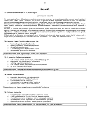 30
ITALIANO
As questões 73 a 76 referem-se ao texto a seguir.
L’ormone della sociabilità
Un nuovo punto a favore dell'ossitocina: questo ormone sembra aumentare la sociabilità e potrebbe essere di aiuto in problemi
come autismo e fobia sociale. L'ossitocina, che ci rende più generosi e attenti al prossimo, è conosciuta per la sua importanza
durante la gravidanza e l’allattamento. Ora, una ricerca internazionale afferma che può inibire anche i sentimenti di ansia.
L'ossitocina viene prodotta dal corpo durante i massaggi, il parto e l'allattamento e ha un effetto calmante e analgesico. Ha una
diretta influenza sull’area del cervello importante per le interazioni sociali e per l'identificazione immediata del senso di pericolo e
minaccia.
Lo studio ha coinvolto dei volontari ai quali sono stati mostrati quattro diversi volti umani, due dei quali contorti da una scossa
elettrica. I visi deformati dalla scossa sono risultati meno piacevoli degli altri. Metà dei partecipanti sono stati trattati con uno spray
all'ossitocina e metà con un placebo. Il primo gruppo non ha più mostrato sentimenti negativi verso i volti precedentemente sgraditi,
mentre il secondo ha mantenuto i vecchi sentimenti.
L’ideale, quindi, sarebbe poter tenere un piccolo spray all'ossitocina, in borsa o in tasca, tanto per essere sicuri di essere graditi o
meglio ancora per rendere piacevoli persone o situazioni poco amabili... una sorta di filtro della socievolezza.
(www.galileo.it)
73 - Secondo il testo, l’ossitocina è un ormone che:
-) favorisce la gravidanza e l’allattamento.
-) rende le persone più amabili verso il prossimo.
-) stimola forti reazioni ansiose.
-) è prodotto da persone che hanno fobie sociali.
-) fa diventare le persone molto agressive.
Resposta correta: rende le persone più amabili verso il prossimo.
74 - Il testo dice che l’ossitocina agisce:
-) sulla parte del cervello fondamentale per il contatto con gli altri.
-) direttamente sulle nostre capacità di movimento.
-) su tutti gli organi della riproduzione.
-) sulla parte del cervello che comanda l’espressione del viso.
-) sul cuore, riducendo rischi cardiaci.
Resposta correta: sulla parte del cervello fondamentale per il contatto con gli altri.
75 - Questo articolo dice che:
-) la scoperta dell’ossitocina è un’assoluta novità.
-) per ora non si conosce l’utilità dell’ossitocina.
-) si faranno medicine con l’ossitocina.
-) si sono scoperte nuove proprietà dell’ossitocina.
-) gli studiosi sono scettici sull’uso dell’ossitocina.
Resposta correta: si sono scoperte nuove proprietà dell’ossitocina.
76 - Nel testo si dice che:
-) le esperienze con l’ossitocina sono tutte su cavie non umane.
-) si sono fatte esperienze con dei condannati alla sedia elettrica.
-) si sono fatte esperienze con persone usando uno spray di ossitocina.
-) ancora è presto per fare esperienze che possono far male agli umani.
-) gli studiosi pensano di cominciare le esperienze nei prossimi anni.
Resposta correta: si sono fatte esperienze con persone usando uno spray di ossitocina.
 