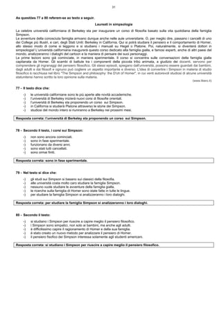 31
As questões 77 a 80 referem-se ao texto a seguir.
Laureati in simpsologia
La celebre università californiana di Berkeley sta per inaugurare un corso di filosofia basato sulla vita quotidiana della famiglia
Simpson.
Le avventure della conosciuta famiglia arrivano dunque anche nelle aule universitarie. O, per meglio dire, passano i cancelli di uno
dei College più illustri, e cari, degli Stati Uniti: Berkeley in California. Qui si potrà studiare il pensiero e il comportamento di Homer,
allo stesso modo di come si leggono e si studiano i manuali su Hegel o Platone. Poi, naturalmente, si diventerà dottori in
simpsologia! L‘università californiana inaugurerà questo corso dedicato alla famiglia gialla, e famosi esperti, anche di altri paesi del
mondo, analizzeranno i dialoghi del cartoon e la maniera di pensare dei suoi personaggi.
Le prime lezioni sono già cominciate, in maniera sperimentale. Il corso si concentra sulle conversazioni della famiglia gialla
capitanata da Homer. Gli scambi di battute tra i componenti della piccola tribù animata, a giudizio dei docenti, servono per
comprendere gli ingranaggi del pensiero filosofico. Gli stessi episodi, spiegano dall'università, possono essere guardati dai bambini,
dagli adulti e dai filosofi e ognuno può cogliere un aspetto importante e diverso. L'idea di convertire i Simpson in materia di studio
filosofico è racchiusa nel libro "The Simpson and philosophy: the D'oh of Homer", in cui venti autorevoli studiosi di alcune università
statunitensi hanno scritto la loro opinione sulla materia.
(www.libero.it)
77 - Il testo dice che:
-) le università californiane sono le più aperte alle novità accademiche.
-) l’università di Berkeley inizierà nuovi corsi di filosofie orientali.
-) l’università di Berkeley sta proponendo un corso sui Simpson.
-) in California si studierà Platone attraverso le storie dei Simpson.
-) studiosi del mondo intero si riuniranno a Berkeley nei prossimi mesi.
Resposta correta: l’università di Berkeley sta proponendo un corso sui Simpson.
78 - Secondo il testo, i corsi sui Simpson:
-) non sono ancora cominciati.
-) sono in fase sperimentale.
-) funzionano da diversi anni.
-) sono stati tutti cancellati.
-) sono ormai finiti.
Resposta correta: sono in fase sperimentale.
79 - Nel testo si dice che:
-) gli studi sui Simpson si basano sui classici della filosofia.
-) alle università costa molto caro studiare la famiglia Simpson.
-) nessuno vuole studiare le avventure della famiglia gialla.
-) le ricerche sulla famiglia di Homer sono state fatte in tutte le lingue.
-) per studiare la famiglia Simpson si analizzeranno i loro dialoghi.
Resposta correta: per studiare la famiglia Simpson si analizzeranno i loro dialoghi.
80 - Secondo il testo:
-) si studiano i Simpson per riuscire a capire meglio il pensiero filosofico.
-) i Simpson sono simpatici, non solo ai bambini, ma anche agli adulti.
-) è difficilissimo capire il ragionamento di Homer e della sua famiglia.
-) è stato creato un nuovo metodo per analizzare il pensiero di Homer.
-) il pensiero fisofico dei Simpson interessa solamente agli studenti americani.
Resposta correta: si studiano i Simpson per riuscire a capire meglio il pensiero filosofico.
 