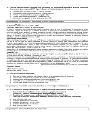 33
76 - Parmi les options ci-dessous, choisissez celle qui présente une possibilité de réécriture de la phrase «Impossible
donc de savoir qui a mangé des OGM» (lignes 8, 9), sans qu’il y ait un changement de sens:
-) Cependant, il est impossible de savoir qui a mangé des OGM.
-) Par conséquent, il est impossible de savoir qui a mangé des OGM.
-) Pourtant, il est impossible de savoir qui a mangé des OGM.
-) Toutefois, il est impossible de savoir qui a mangé des OGM.
-) Néanmoins, il est impossible de savoir qui a mangé des OGM.
Resposta correta: Par conséquent, il est impossible de savoir qui a mangé des OGM.
As questões 77 a 80 referem-se ao texto a seguir.
Les Beatles ont façonné la mémoire de millions de gens.
Ce sont les conclusions d'une très sérieuse enquête scientifique menée à partir de témoignages de personnes de toutes
nationalités. L'impact des Beatles sur la mémoire de millions de personnes est considérable, selon une étude scientifique
britannique publiée lundi 8 septembre et réalisée pendant six mois sur 3.000 personnes de 69 nationalités. Le «Magical Memory
Tour» se vante d'être la «plus importante enquête sur la mémoire» menée par l'intermédiaire d'un site internet. Pendant six mois,
chacun a pu inscrire sur le site de l'organisation le souvenir que lui évoquent les chansons mais également les événements reliés aux
«Fab Four», comme la mort de John Lennon en 1980.
«I Should Have Known Better»
L'étude, réalisée par l'Université de Leeds (nord de l'Angleterre), visait à étudier «comment les Beatles ont façonné la vie des gens,
quel rôle ils ont joué dans leur histoire personnelle et savoir si cela pourrait accroître notre compréhension de la mémoire
humaine». Ainsi, on peut lire sur le site le témoignage de personnes du monde entier, relatant leurs souvenirs liés aux «Fab Four».
«J'étais dans l'armée britannique à Bornéo en 1965. Les enfants ne connaissaient quasiment aucun mot d'anglais... En marchant
dans la jungle, j'ai vu un groupe d'enfants se tenant la main et chantant ‘I Should Have Known Better'. On a applaudi quand ils ont
terminé et ils ont crié: 'Beatles'», raconte un Anglais de 64 ans.
«J'avais 8 ans... Je devais traverser en vélo une grande route avec beaucoup de circulation. Pour m'aider, je répétais dans ma tête
'Yesterday'. Ça me donnait la force d'aller plus loin et de ne pas avoir peur», se souvient un Néerlandais de 50 ans.
«She Loves You»
«Nous avons été impressionnés par la vivacité des souvenirs que les gens peuvent avoir, parfois datant de plus de 40 ans», a
souligné Catriona Morrison, chercheuse à l'Université de Leeds.
«Cela montre la capacité de la musique de façonner et de faire revivre des souvenirs parfois enfouis», a-t-elle ajouté. Anecdote amusante,
la chanson qui déclenche le plus de souvenirs n'est pas la même chez les Britanniques et les Américains. Les sujets d'Élisabeth II mettent
en avant le tube «She Loves You», tandis que pour les Yankees, il s'agit de «I Want to Hold Your Hand». Par ailleurs, les souvenirs
évoqués par les chansons du mythique groupe de Liverpool sont tous positifs, à l'exception de la mort de John Lennon. Ils pourraient ainsi
être utilisés dans le traitement des dépressions, selon le professeur Martin Conway, qui a participé à l'étude.
(http://tempsreel.nouvelobs.com/actualites/culture. nouvelobs.com, septembre 2008.)
Vocabulaire d’appui:
enfouis = enterrés, plongés
tube = chanson, disque à succès.
77 - Selon le texte, l’enquête mentionnée :
-) révèle que les Beatles ont exercé une mauvaise influence sur la mémoire de milliers de personnes.
-) a provoqué des protestations de personnes de plusieurs nationalités.
-) prétendait vérifier les souvenirs laissés par la mort de John Lennon en 1980.
-) a rassemblé les souvenirs de milliers de personnes par voie électronique.
-) a montré que le groupe britannique est tombé dans l’oubli.
Resposta correta: a rassemblé les souvenirs de milliers de personnes par voie électronique.
78 - En ce qui concerne les objectifs de l’enquête en question, considérez les affirmations suivantes:
1. On souhaitait relancer les Beatles dans le marché phonographique international.
2. On cherchait à élargir les connaissances sur la mémoire des êtres humains.
3. On visait vérifier en quelle mesure les Beatles ont influencé l’histoire des individus.
4. On essayait de découvrir le rôle joué par les Beatles pendant la guerre entre le Royaume Uni et Bornéo.
-) Seule l’affirmation 1 est vraie.
-) Seules les affirmations 2 et 3 sont vraies.
-) Seules les affirmations 1, 2 et 3 sont vraies.
-) Seules les affirmations 3 et 4 sont vraies.
-) Seule l’affirmation 4 est vraie.
Resposta correta: Seules les affirmations 2 et 3 sont vraies.
 