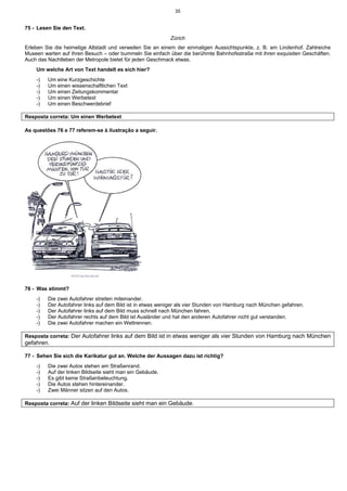 35
75 - Lesen Sie den Text.
Zürich
Erleben Sie die heimelige Altstadt und verweilen Sie an einem der einmaligen Aussichtspunkte, z. B. am Lindenhof. Zahlreiche
Museen warten auf Ihren Besuch – oder bummeln Sie einfach über die berühmte Bahnhofsstraße mit ihren exquisiten Geschäften.
Auch das Nachtleben der Metropole bietet für jeden Geschmack etwas.
Um welche Art von Text handelt es sich hier?
-) Um eine Kurzgeschichte
-) Um einen wissenschaftlichen Text
-) Um einen Zeitungskommentar
-) Um einen Werbetext
-) Um einen Beschwerdebrief
Resposta correta: Um einen Werbetext
As questões 76 e 77 referem-se à ilustração a seguir.
76 - Was stimmt?
-) Die zwei Autofahrer streiten miteinander.
-) Der Autofahrer links auf dem Bild ist in etwas weniger als vier Stunden von Hamburg nach München gefahren.
-) Der Autofahrer links auf dem Bild muss schnell nach München fahren.
-) Der Autofahrer rechts auf dem Bild ist Ausländer und hat den anderen Autofahrer nicht gut verstanden.
-) Die zwei Autofahrer machen ein Wettrennen.
Resposta correta: Der Autofahrer links auf dem Bild ist in etwas weniger als vier Stunden von Hamburg nach München
gefahren.
77 - Sehen Sie sich die Karikatur gut an. Welche der Aussagen dazu ist richtig?
-) Die zwei Autos stehen am Straßenrand.
-) Auf der linken Bildseite sieht man ein Gebäude.
-) Es gibt keine Straßenbeleuchtung.
-) Die Autos stehen hintereinander.
-) Zwei Männer sitzen auf den Autos.
Resposta correta: Auf der linken Bildseite sieht man ein Gebäude.
 