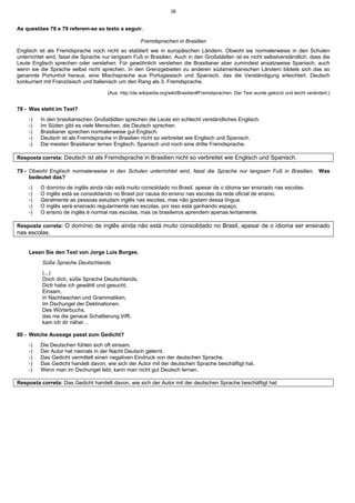 36
As questões 78 e 79 referem-se ao texto a seguir.
Fremdsprachen in Brasilien
Englisch ist als Fremdsprache noch nicht so etabliert wie in europäischen Ländern. Obwohl sie normalerweise in den Schulen
unterrichtet wird, fasst die Sprache nur langsam Fuß in Brasilien. Auch in den Großstädten ist es nicht selbstverständlich, dass die
Leute Englisch sprechen oder verstehen. Für gewöhnlich verstehen die Brasilianer aber zumindest ansatzweise Spanisch, auch
wenn sie die Sprache selbst nicht sprechen. In den Grenzgebieten zu anderen südamerikanischen Ländern bildete sich das so
genannte Portunhol heraus, eine Mischsprache aus Portugiesisch und Spanisch, das die Verständigung erleichtert. Deutsch
konkurriert mit Französisch und Italienisch um den Rang als 3. Fremdsprache.
(Aus: http://de.wikipedia.org/wiki/Brasilien#Fremdsprachen. Der Text wurde gekürzt und leicht verändert.)
78 - Was steht im Text?
-) In den brasilianischen Großstädten sprechen die Leute ein schlecht verständliches Englisch.
-) Im Süden gibt es viele Menschen, die Deutsch sprechen.
-) Brasilianer sprechen normalerweise gut Englisch.
-) Deutsch ist als Fremdsprache in Brasilien nicht so verbreitet wie Englisch und Spanisch.
-) Die meisten Brasilianer lernen Englisch, Spanisch und noch eine dritte Fremdsprache.
Resposta correta: Deutsch ist als Fremdsprache in Brasilien nicht so verbreitet wie Englisch und Spanisch.
79 - Obwohl Englisch normalerweise in den Schulen unterrichtet wird, fasst die Sprache nur langsam Fuß in Brasilien. Was
bedeutet das?
-) O domínio de inglês ainda não está muito consolidado no Brasil, apesar de o idioma ser ensinado nas escolas.
-) O inglês está se consolidando no Brasil por causa do ensino nas escolas da rede oficial de ensino.
-) Geralmente as pessoas estudam inglês nas escolas, mas não gostam dessa língua.
-) O inglês será ensinado regularmente nas escolas, por isso está ganhando espaço.
-) O ensino de inglês é normal nas escolas, mas os brasileiros aprendem apenas lentamente.
Resposta correta: O domínio de inglês ainda não está muito consolidado no Brasil, apesar de o idioma ser ensinado
nas escolas.
Lesen Sie den Text von Jorge Luis Borges.
Süße Sprache Deutschlands
(...)
Doch dich, süße Sprache Deutschlands,
Dich habe ich gewählt und gesucht,
Einsam,
In Nachtwachen und Grammatiken,
Im Dschungel der Deklinationen,
Des Wörterbuchs,
das nie die genaue Schattierung trifft,
kam ich dir näher…
80 - Welche Aussage passt zum Gedicht?
-) Die Deutschen fühlen sich oft einsam.
-) Der Autor hat niemals in der Nacht Deutsch gelernt.
-) Das Gedicht vermittelt einen negativen Eindruck von der deutschen Sprache.
-) Das Gedicht handelt davon, wie sich der Autor mit der deutschen Sprache beschäftigt hat.
-) Wenn man im Dschungel lebt, kann man nicht gut Deutsch lernen.
Resposta correta: Das Gedicht handelt davon, wie sich der Autor mit der deutschen Sprache beschäftigt hat.
 