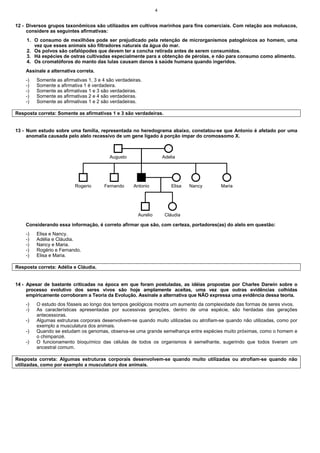 4
12 - Diversos grupos taxonômicos são utilizados em cultivos marinhos para fins comerciais. Com relação aos moluscos,
considere as seguintes afirmativas:
1. O consumo de mexilhões pode ser prejudicado pela retenção de microrganismos patogênicos ao homem, uma
vez que esses animais são filtradores naturais da água do mar.
2. Os polvos são cefalópodes que devem ter a concha retirada antes de serem consumidos.
3. Há espécies de ostras cultivadas especialmente para a obtenção de pérolas, e não para consumo como alimento.
4. Os cromatóforos do manto das lulas causam danos à saúde humana quando ingeridos.
Assinale a alternativa correta.
-) Somente as afirmativas 1, 3 e 4 são verdadeiras.
-) Somente a afirmativa 1 é verdadeira.
-) Somente as afirmativas 1 e 3 são verdadeiras.
-) Somente as afirmativas 2 e 4 são verdadeiras.
-) Somente as afirmativas 1 e 2 são verdadeiras.
Resposta correta: Somente as afirmativas 1 e 3 são verdadeiras.
13 - Num estudo sobre uma família, representada no heredograma abaixo, constatou-se que Antonio é afetado por uma
anomalia causada pelo alelo recessivo de um gene ligado à porção ímpar do cromossomo X.
Augusto Adelia
Rogerio Fernando Antonio Nancy Maria
Elisa
Cláudia
Aurelio
Considerando essa informação, é correto afirmar que são, com certeza, portadores(as) do alelo em questão:
-) Elisa e Nancy.
-) Adélia e Cláudia.
-) Nancy e Maria.
-) Rogério e Fernando.
-) Elisa e Maria.
Resposta correta: Adélia e Cláudia.
14 - Apesar de bastante criticadas na época em que foram postuladas, as idéias propostas por Charles Darwin sobre o
processo evolutivo dos seres vivos são hoje amplamente aceitas, uma vez que outras evidências colhidas
empiricamente corroboram a Teoria da Evolução. Assinale a alternativa que NÃO expressa uma evidência dessa teoria.
-) O estudo dos fósseis ao longo dos tempos geológicos mostra um aumento da complexidade das formas de seres vivos.
-) As características apresentadas por sucessivas gerações, dentro de uma espécie, são herdadas das gerações
antecessoras.
-) Algumas estruturas corporais desenvolvem-se quando muito utilizadas ou atrofiam-se quando não utilizadas, como por
exemplo a musculatura dos animais.
-) Quando se estudam os genomas, observa-se uma grande semelhança entre espécies muito próximas, como o homem e
o chimpanzé.
-) O funcionamento bioquímico das células de todos os organismos é semelhante, sugerindo que todos tiveram um
ancestral comum.
Resposta correta: Algumas estruturas corporais desenvolvem-se quando muito utilizadas ou atrofiam-se quando não
utilizadas, como por exemplo a musculatura dos animais.
 
