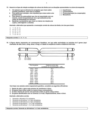 5
15 - Associe os tipos de relação ecológica da coluna da direita com as situações apresentadas na coluna da esquerda.
1. Um pássaro que se alimenta de carrapatos que vivem sobre
grandes mamíferos, como bois ou búfalos.
( ) Inquilinismo.
( ) Comensalismo.
2. Uma epífita (por exemplo, uma orquídea) que cresce sobre uma
grande árvore.
3. Uma rêmora (ou peixe-piloto) que vive em associação com um
tubarão, sendo transportada por ele e aproveitando-se dos
restos da alimentação do carnívoro.
( ) Protocooperação (ou cooperação).
( ) Mutualismo.
4. Bactérias e protozoários que vivem no interior do intestino de
cupins, onde digerem a celulose.
Assinale a alternativa que apresenta a numeração correta da coluna da direita, de cima para baixo.
-) 1 – 3 – 2 – 4.
-) 4 – 2 – 1 – 3.
-) 2 – 3 – 1 – 4.
-) 2 – 4 – 3 – 1.
-) 1 – 2 – 4 – 3.
Resposta correta: 2 – 3 – 1 – 4.
16 - A figura abaixo representa um cromossomo hipotético, em que estão assinaladas as posições de 5 genes (aqui
chamados de able, binor, clang, ebrac e fong), e a tabela na seqüência mostra a distância entre eles.
Par de genes Distância entre eles
(unidades de recombinação – UR)
clang – binor 10,7
binor – able 2,8
able – fong 72,6
able – clang 13,5
fong – ebrac 8,4
fong – binor 75,4
fong – clang 86,1
ebrac – able 81,0
ebrac – binor 83,8
ebrac – clang 94,5
Com base nos estudos sobre mapeamento genético, considere as seguintes afirmativas:
1. Depois de able, o gene mais próximo do centrômero é binor.
2. Os genes fong e ebrac estão no mesmo braço cromossômico.
3. A maior chance de ocorrer uma permuta é entre os genes clang e binor.
4. Os genes identificados com os números 3 e 4 são, respectivamente, ebrac e binor.
Assinale a alternativa correta.
-) Somente a afirmativa 4 é verdadeira.
-) Somente as afirmativas 1 e 2 são verdadeiras.
-) Somente as afirmativas 2 e 3 são verdadeiras.
-) Somente as afirmativas 1, 2 e 3 são verdadeiras.
-) Somente as afirmativas 1, 3 e 4 são verdadeiras.
Resposta correta: Somente as afirmativas 1 e 2 são verdadeiras.
able
2
1 3 4
 