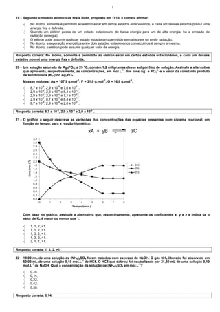 7
19 - Segundo o modelo atômico de Niels Bohr, proposto em 1913, é correto afirmar:
-) No átomo, somente é permitido ao elétron estar em certos estados estacionários, e cada um desses estados possui uma
energia fixa e definida.
-) Quando um elétron passa de um estado estacionário de baixa energia para um de alta energia, há a emissão de
radiação (energia).
-) O elétron pode assumir qualquer estado estacionário permitido sem absorver ou emitir radiação.
-) No átomo, a separação energética entre dois estados estacionários consecutivos é sempre a mesma.
-) No átomo, o elétron pode assumir qualquer valor de energia.
Resposta correta: No átomo, somente é permitido ao elétron estar em certos estados estacionários, e cada um desses
estados possui uma energia fixa e definida.
20 - Um solução saturada de Ag3PO4, a 25 °C, contém 1,2 miligramas desse sal por litro de solução. Assinale a alternativa
que apresenta, respectivamente, as concentrações, em mol.L-1
, dos íons Ag+
e PO4
3-
e o valor da constante produto
de solubilidade (Kps) do Ag3PO4.
Massas molares: Ag = 107,9 g.mol-1
; P = 31,0 g.mol-1
; O = 16,0 g.mol-1
.
-) 8,7 x 10-6
, 2,9 x 10-6
e 7,6 x 10-11
.
-) 2,9 x 10-6
, 2,9 x 10-6
e 8,4 x 10-12
.
-) 2,9 x 10-6
, 2,9 x 10-6
e 7,1 x 10-23
.
-) 2,9 x 10-6
, 8,7 x 10-6
e 8,4 x 10-12
.
-) 8,7 x 10-6
, 2,9 x 10-6
e 2,0 x 10-21
.
Resposta correta: 8,7 x 10-6
, 2,9 x 10-6
e 2,0 x 10-21
.
21 - O gráfico a seguir descreve as variações das concentrações das espécies presentes num sistema reacional, em
função do tempo, para a reação hipotética:
xA + yB zC
0,0
0,2
0,4
0,6
0,8
1,0
1,2
1,4
1,6
1,8
2,0
2,2
2,4
2,6
2,8
3,0
3,2
0 1 2 3 4 5 6 7 8
Tempo/(min.)
C
onc./(mol.L
-1
)
[A]
[B]
[C]
Com base no gráfico, assinale a alternativa que, respectivamente, apresenta os coeficientes x, y e z e indica se o
valor de Kc é maior ou menor que 1.
-) 1, 1, 2, <1.
-) 1, 1, 2, >1.
-) 1, 3, 2, <1.
-) 1, 3, 2, >1.
-) 2, 1, 1, >1.
Resposta correta: 1, 3, 2, >1.
22 - 10,00 mL de uma solução de (NH4)2SO4 foram tratados com excesso de NaOH. O gás NH3 liberado foi absorvido em
50,00 mL de uma solução 0,10 mol.L-1
de HCℓ. O HCℓ que sobrou foi neutralizado por 21,50 mL de uma solução 0,10
mol.L-1
de NaOH. Qual a concentração da solução de (NH4)2SO4 em mol.L-1
?
-) 0,28.
-) 0,14.
-) 0,32.
-) 0,42.
-) 0,50.
Resposta correta: 0,14.
 