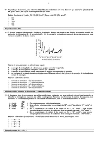 8
23 - Na produção de alumínio, uma indústria utiliza 15 cubas eletrolíticas em série. Sabendo que a corrente aplicada é 120
kA, qual a massa, em kg, de alumínio produzida por hora?
Dados: Constante de Faraday (F) = 96.500 C.mol-1
; Massa molar Al = 27,0 g.mol-1
.
-) 604.
-) 201.
-) 1812.
-) 400.
-) 150.
Resposta correta: 604.
24 - O gráfico a seguir corresponde à tendência da primeira energia de ionização em função do número atômico do
elemento, do hidrogênio (Z = 1) ao radônio (Z = 86). A energia de ionização corresponde à energia necessária para
remover um elétron do átomo neutro.
Acerca do tema, considere as afirmativas a seguir:
1. A energia de ionização tende a diminuir no grupo e aumentar no período.
2. A energia de ionização do hidrogênio é maior que a do hélio.
3. A energia de ionização do flúor é maior que a do argônio, do criptônio e do xenônio.
4. As energias de ionização dos elementos do grupo 18 (gases nobres) são inferiores às energias de ionização dos
metais de transição.
Assinale a alternativa correta.
-) Somente as afirmativas 1 e 2 são verdadeiras.
-) Somente as afirmativas 1, 3 e 4 são verdadeiras.
-) Somente as afirmativas 1 e 3 são verdadeiras.
-) Somente as afirmativas 2, 3 e 4 são verdadeiras.
-) Somente as afirmativas 2 e 4 são verdadeiras.
Resposta correta: Somente as afirmativas 1 e 3 são verdadeiras.
25 - A dureza da água é um problema que afeta residências e indústrias por gerar acúmulo mineral nas tubulações e
dificultar a formação de espumas de sabão e detergentes. Relacione os elementos da coluna da esquerda, que
apresenta as constantes de produto de solubilidade de carbonatos, com as afirmativas da coluna da direita.
Kps
1. CaCO3 10–9
2. MgCO3 10–5
3. FeCO3 10–11
4. SrCO3 10–10
( ) É o carbonato menos solúvel dos listados.
( ) Uma solução saturada possui concentração de 10–5
mol.L–1
do cátion e 10–5
mol.L–1
do
ânion.
( ) Se a concentração do cátion é da ordem de 4,0 x 10–3
mol.L-1
, para ocorrer
precipitação a concentração do carbonato deve ser de pelo menos 2,5 x 10–7
mol.L–1
.
( ) Se a concentração do cátion é da ordem de 3,0 x 10–3
mol.L-1
, para ocorrer
precipitação a concentração do carbonato deve ser de pelo menos 3,4 x 10–3
mol.L–1
.
Assinale a alternativa que apresenta a numeração correta da coluna da direita, de cima para baixo.
-) 3 – 4 – 1 – 2.
-) 3 – 2 – 1 – 4.
-) 4 – 2 – 3 – 1.
-) 3 – 1 – 4 – 2.
-) 2 – 4 – 1 – 3.
Resposta correta: 3 – 4 – 1 – 2.
 