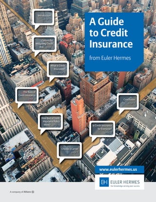 A Guide
to Credit
Insurance
from Euler Hermes
www.eulerhermes.us
Introduction
...page 1
The Basis of
Credit Insurance
...page 5
What is Credit
Insurance?
...page 3
Options for
Mitigating Credit
Risk ...page 2
How does a Credit
Insurance Policy
Work? ...page 6
Choose a Carrier
...page 7
Conclusion
...page 9
Is Credit Insurance
for Everyone?
...page 8
 