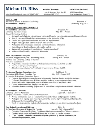 Michael D. Bliss Current Address: Permanent Address:
1104 S. Montana Ave. Apt. E9 1230 BrycePlace
mike.d.m.bliss@gmail.com ▪ (630) 415-5571 Bozeman, MT 59715 Downers Grove, IL 60515
EDUCATION
Bachelor of Science in Business - Accounting Bozeman, MT
Montana State University Graduating: May, 2015
WORK & LEADERSHIP EXPERIENCE
Montana State University Bozeman, MT
University Business Services May 2014 - Present
Student Accounting Assistant
 Accurately and efficiently entered journal entries and financial corrections into apex and banner software
 Kept all current and historical records up to date for the accounting office
 Entered fiscal year-end departmental Accruals into Apex software
 Prepare weekly payment for University’s Costco account
 Proficient in Excel to analyze, summarize and format financial information
 Extract financial data from banner software for analysis
 Successfully communicated with University’s departmental staff
 Maintained Confidentiality of sensitive information
VITA Tax Assistance Program Bozeman, MT
Tax return prep provided by MSU Accounting Majors. January 2014 – Present
Montana State University, College of Business
Volunteer- Tax Preparer
 Prepared tax returns for members of the Bozeman community and students of MSU
 VITA is an IRS sponsored program.
 All volunteers are trained and certified to prepare returns through the IRS.
Professional Business Consultants, Inc. Oak Brook, IL
Accounting & Healthcare Consulting Firm May 2013 – August 2013
Accounting & Healthcare Consulting Intern
 Prepared financial statements and general ledgers using Thomson Reuters accounting software.
 Performed financial statement & income analysis, reviewed income streams and expenses.
 Researched market opportunities in the new healthcare reform for a software client
 Created business valuations for physician practices
 Performed business consulting projects such as fee schedule comparisons of insurance companies
Montana State University Bozeman, MT
University Office of Admissions August 2012 – June 2014
Campus Ambassador / Student Admissions Representative.
 Provide informational tours to Montana State University visitors and prospective students.
 Participate in an ongoing class focusing on, university history, degrees/programs,and campus life.
 Ambassador for Montana State University.
 Check in with prospective students who have applied and answer any of their questions by phone.
Four Lakes Recreation and Ski Area Lisle, IL
Ski/Snowboard Instructor & National Ski Patroller November 2007 – January 2012
 Completed Emergency Healthcare Provider certification to ensure safety of ski area customers.
 Provided private, group and special ski instruction to all ages as a senior instructor.
 “Chill Program” volunteer, a mentoring program sponsored by Burton Snowboards for
underprivileged/troubled youth.
 