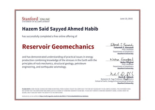 STATEMENT OF ACCOMPLISHMENT
Stanford University
School of Earth, Energy & Environmental Sciences
Benjamin M. Page Professor of Geophysics
Mark D. Zoback
Stanford University
Department of Geophysics
PhD Candidate
Noha Farghal
Stanford University
Department of Geophysics
PhD Candidate
Fatemeh S. Rassouli
June 10, 2016
Hazem Said Sayyed Ahmed Habib
has successfully completed a free online offering of
Reservoir Geomechanics
and has demonstrated understanding of practical issues in energy
production combining knowledge of the stresses in the Earth with the
principles of rock mechanics, structural geology, petroleum
engineering, and earthquake seismology.
PLEASE NOTE: SOME ONLINE COURSES MAY DRAW ON MATERIAL FROM COURSES TAUGHT ON-CAMPUS BUT THEY ARE NOT EQUIVALENT TO ON-CAMPUS COURSES. THIS STATEMENT DOES
NOT AFFIRM THAT THIS PARTICIPANT WAS ENROLLED AS A STUDENT AT STANFORD UNIVERSITY IN ANY WAY. IT DOES NOT CONFER A STANFORD UNIVERSITY GRADE, COURSE CREDIT OR
DEGREE, AND IT DOES NOT VERIFY THE IDENTITY OF THE PARTICIPANT.
Authenticity can be verified at https://verify.lagunita.stanford.edu/SOA/1c77cb13a38a40808402e5ac1bd26e0a
 