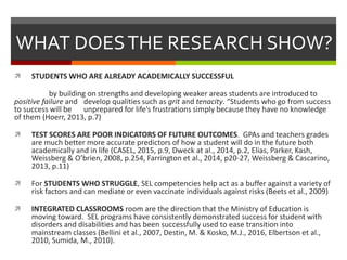 WHAT DOESTHE RESEARCH SHOW?
 STUDENTS WHO ARE ALREADY ACADEMICALLY SUCCESSFUL
by building on strengths and developing weaker areas students are introduced to
positive failure and develop qualities such as grit and tenacity. “Students who go from success
to success will be unprepared for life’s frustrations simply because they have no knowledge
of them (Hoerr, 2013, p.7)
 TEST SCORES ARE POOR INDICATORS OF FUTURE OUTCOMES. GPAs and teachers grades
are much better more accurate predictors of how a student will do in the future both
academically and in life (CASEL, 2015, p.9, Dweck at al., 2014, p.2, Elias, Parker, Kash,
Weissberg & O’brien, 2008, p.254, Farrington et al., 2014, p20-27, Weissberg & Cascarino,
2013, p.11)
 For STUDENTS WHO STRUGGLE, SEL competencies help act as a buffer against a variety of
risk factors and can mediate or even vaccinate individuals against risks (Beets et al., 2009)
 INTEGRATED CLASSROOMS room are the direction that the Ministry of Education is
moving toward. SEL programs have consistently demonstrated success for student with
disorders and disabilities and has been successfully used to ease transition into
mainstream classes (Bellini et al., 2007, Destin, M. & Kosko, M.J., 2016, Elbertson et al.,
2010, Sumida, M., 2010).
 