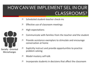HOW CANWE IMPLEMENT SEL IN OUR
CLASSROOMS?
 Scheduled student-teacher check-ins
 Effective use of classroom meetings
 High expectations
 Communicate with families from the teacher and the student
 Provide assistance exemplars to stimulate and encourage
conversation at home
 Explicitly instruct and provide opportunities to practice
problem solving
 Model mastery self-talk
 Incorporate students in decisions that affect the classroom
Socially - Oriented
Microchanges
 