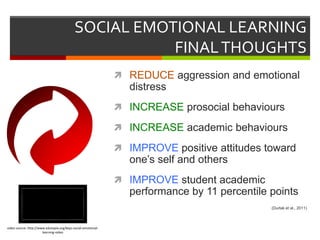 SOCIAL EMOTIONAL LEARNING
FINALTHOUGHTS
 REDUCE aggression and emotional
distress
 INCREASE prosocial behaviours
 INCREASE academic behaviours
 IMPROVE positive attitudes toward
one’s self and others
 IMPROVE student academic
performance by 11 percentile points
(Durlak et al., 2011)
video source: http://www.edutopia.org/keys-social-emotional-
learning-video
 