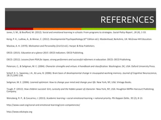 REFERENCES
Jones, S. M., & Bouffard, M. (2012). Social and emotional learning in schools: From programs to strategies. Social Policy Report , 26 (4), 1-33.
Kerig, P. K., Ludlow, A., & Wenar, C. (2012). Developmental Psychopathology (6th Edition ed.). Maidenhead, Berkshire, UK: McGraw-Hill Education.
Maslow, A. H. (1970). Motivation and Personality (2nd Ed ed.). Harper & Row Publishers.
OECD. (2015). Education at a glance 2015: OECD indicators. OECD Publishing.
OECD. (2012). Lessons from PISA for Japan, strong performers and successful reformers in education. OECD. OECD Publishing.
Peterson, C., & Seligman, M. E. (2004). Character strengths and virtues: A handbook and classification. Washington, DC, USA: Oxford University Press.
Scherf, K. S., Sweeney, J.A., & Luna, B. (2006). Brain basis of developmental change in visuaspatial working memory. Journal of Cognitive Neuroscience,
18 (7),1045-158.
Seligman, M. E. (2006). Learned optimism: How to change your mind and change your life. New York, NY, USA: Vintage Books.
Tough, P. (2012). How children succeed: Grit, curiosity and the hidden power of character. New York, NY, USA: Houghton Mifflin Harcourt Publishing
Company.
Weissberg, R. P., & Cascarino, J. (2013). Academic learning + social-emotional learning = national priority. Phi Kappan Delta , 95 (2), 8-13.
http://www.casel.org/social-and-emotional-learning/core-competencies/
http://www.edutopia.org
 