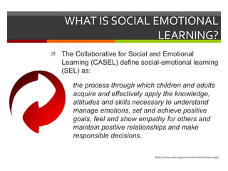 WHAT IS SOCIAL EMOTIONAL
LEARNING?
 The Collaborative for Social and Emotional
Learning (CASEL) define social-emotional learning
(SEL) as:
the process through which children and adults
acquire and effectively apply the knowledge,
attitudes and skills necessary to understand
and manage emotions, set and achieve positive
goals, feel and show empathy for others and
maintain positive relationships and make
responsible decisions.
(http://www.casel.org/social-and-emotional-learning/)
 