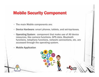 • The main Mobile components are:
• Device Hardware: smart phones, tablets, and set-top-boxes.
• Operating System: component that make use of All device
resources, like camera functions, GPS data, Bluetooth
functions, telephony functions, network connections, etc. are
accessed through the operating system.
• Mobile Application
 