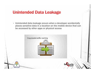 • Unintended data leakage occurs when a developer accidentally
places sensitive data in a location on the mobile device that can
be accessed by other apps or physical access
 